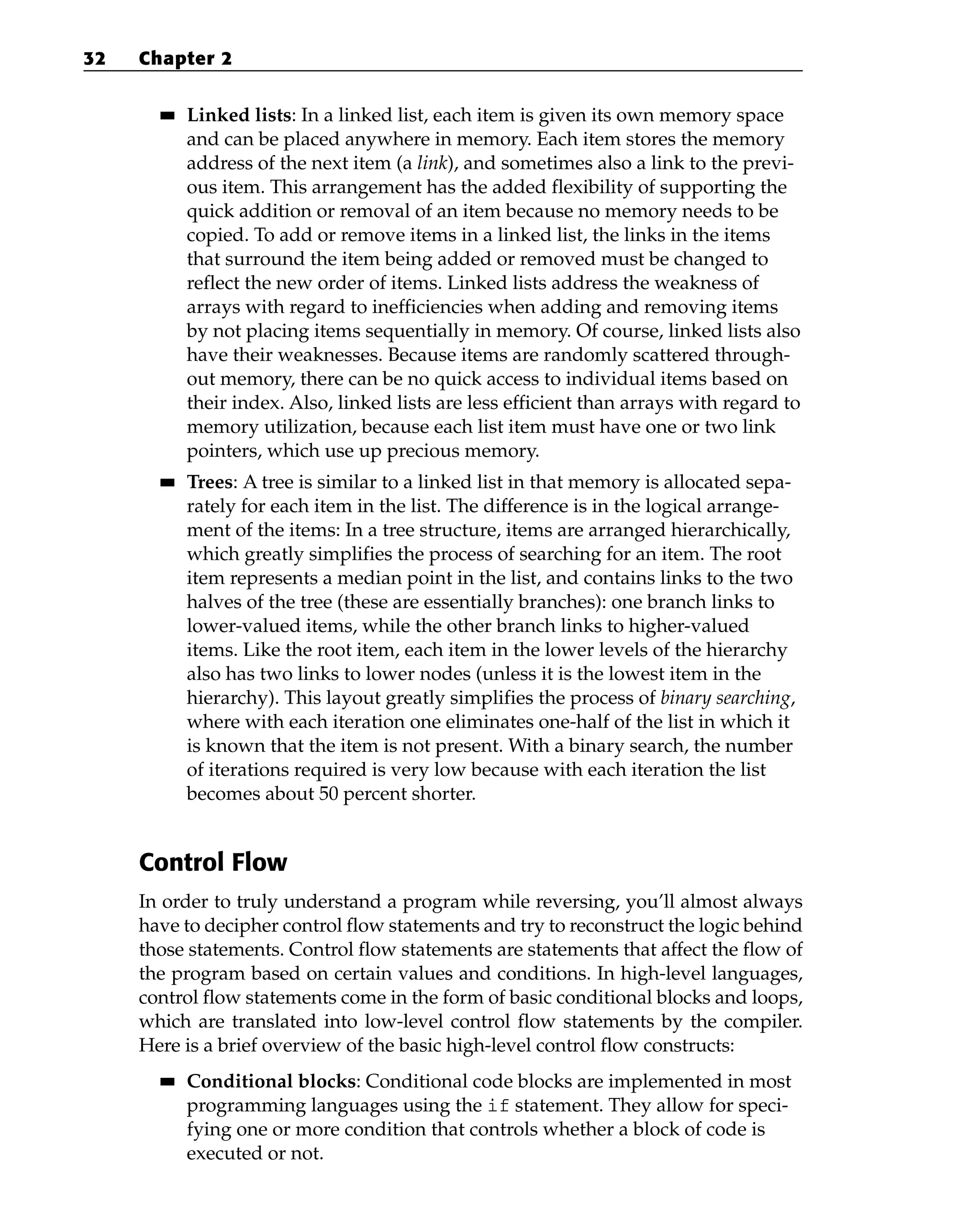 ■
■ Linked lists: In a linked list, each item is given its own memory space
and can be placed anywhere in memory. Each item stores the memory
address of the next item (a link), and sometimes also a link to the previ-
ous item. This arrangement has the added flexibility of supporting the
quick addition or removal of an item because no memory needs to be
copied. To add or remove items in a linked list, the links in the items
that surround the item being added or removed must be changed to
reflect the new order of items. Linked lists address the weakness of
arrays with regard to inefficiencies when adding and removing items
by not placing items sequentially in memory. Of course, linked lists also
have their weaknesses. Because items are randomly scattered through-
out memory, there can be no quick access to individual items based on
their index. Also, linked lists are less efficient than arrays with regard to
memory utilization, because each list item must have one or two link
pointers, which use up precious memory.
■
■ Trees: A tree is similar to a linked list in that memory is allocated sepa-
rately for each item in the list. The difference is in the logical arrange-
ment of the items: In a tree structure, items are arranged hierarchically,
which greatly simplifies the process of searching for an item. The root
item represents a median point in the list, and contains links to the two
halves of the tree (these are essentially branches): one branch links to
lower-valued items, while the other branch links to higher-valued
items. Like the root item, each item in the lower levels of the hierarchy
also has two links to lower nodes (unless it is the lowest item in the
hierarchy). This layout greatly simplifies the process of binary searching,
where with each iteration one eliminates one-half of the list in which it
is known that the item is not present. With a binary search, the number
of iterations required is very low because with each iteration the list
becomes about 50 percent shorter.
Control Flow
In order to truly understand a program while reversing, you’ll almost always
have to decipher control flow statements and try to reconstruct the logic behind
those statements. Control flow statements are statements that affect the flow of
the program based on certain values and conditions. In high-level languages,
control flow statements come in the form of basic conditional blocks and loops,
which are translated into low-level control flow statements by the compiler.
Here is a brief overview of the basic high-level control flow constructs:
■
■ Conditional blocks: Conditional code blocks are implemented in most
programming languages using the if statement. They allow for speci-
fying one or more condition that controls whether a block of code is
executed or not.
32 Chapter 2
 