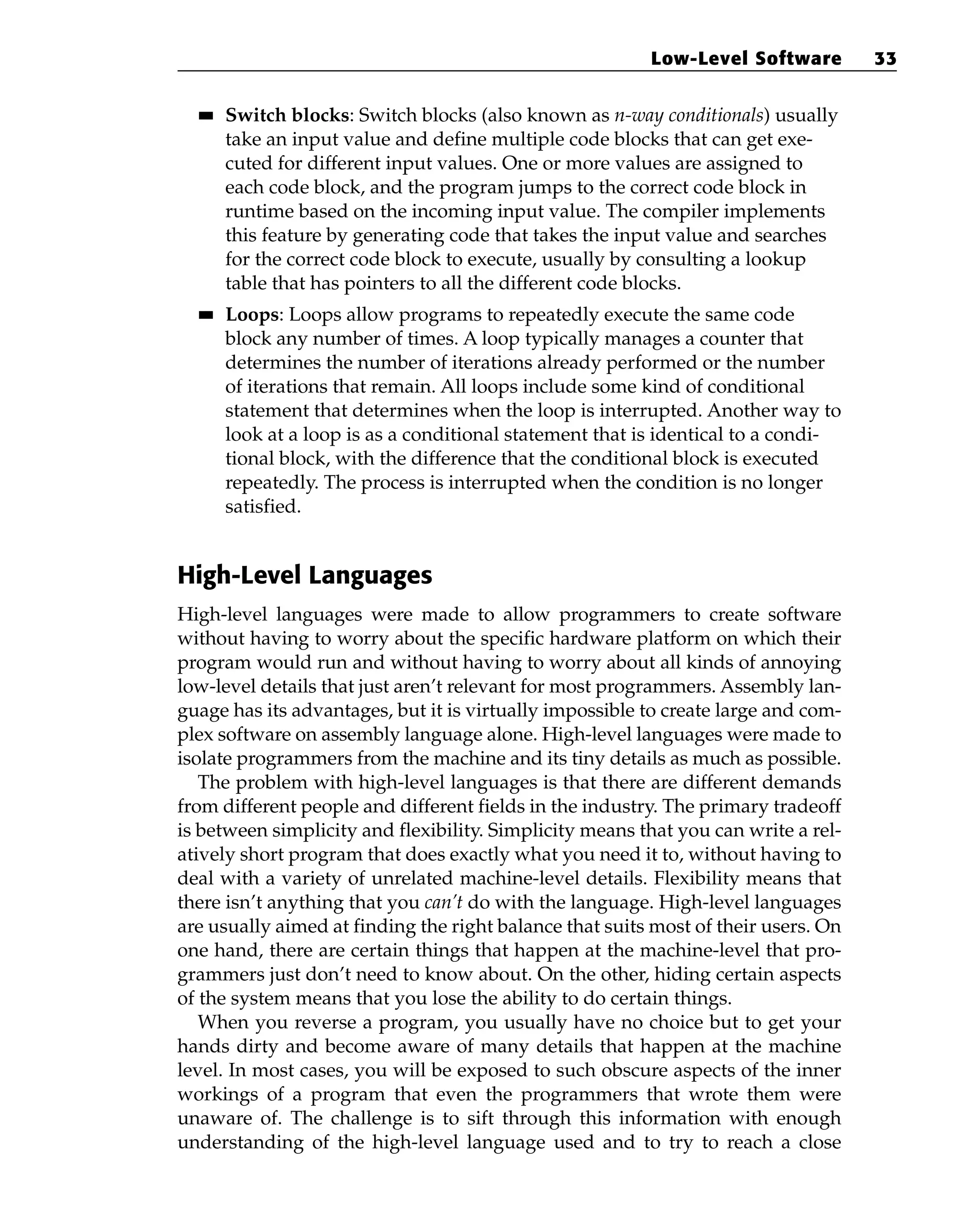 ■
■ Switch blocks: Switch blocks (also known as n-way conditionals) usually
take an input value and define multiple code blocks that can get exe-
cuted for different input values. One or more values are assigned to
each code block, and the program jumps to the correct code block in
runtime based on the incoming input value. The compiler implements
this feature by generating code that takes the input value and searches
for the correct code block to execute, usually by consulting a lookup
table that has pointers to all the different code blocks.
■
■ Loops: Loops allow programs to repeatedly execute the same code
block any number of times. A loop typically manages a counter that
determines the number of iterations already performed or the number
of iterations that remain. All loops include some kind of conditional
statement that determines when the loop is interrupted. Another way to
look at a loop is as a conditional statement that is identical to a condi-
tional block, with the difference that the conditional block is executed
repeatedly. The process is interrupted when the condition is no longer
satisfied.
High-Level Languages
High-level languages were made to allow programmers to create software
without having to worry about the specific hardware platform on which their
program would run and without having to worry about all kinds of annoying
low-level details that just aren’t relevant for most programmers. Assembly lan-
guage has its advantages, but it is virtually impossible to create large and com-
plex software on assembly language alone. High-level languages were made to
isolate programmers from the machine and its tiny details as much as possible.
The problem with high-level languages is that there are different demands
from different people and different fields in the industry. The primary tradeoff
is between simplicity and flexibility. Simplicity means that you can write a rel-
atively short program that does exactly what you need it to, without having to
deal with a variety of unrelated machine-level details. Flexibility means that
there isn’t anything that you can’t do with the language. High-level languages
are usually aimed at finding the right balance that suits most of their users. On
one hand, there are certain things that happen at the machine-level that pro-
grammers just don’t need to know about. On the other, hiding certain aspects
of the system means that you lose the ability to do certain things.
When you reverse a program, you usually have no choice but to get your
hands dirty and become aware of many details that happen at the machine
level. In most cases, you will be exposed to such obscure aspects of the inner
workings of a program that even the programmers that wrote them were
unaware of. The challenge is to sift through this information with enough
understanding of the high-level language used and to try to reach a close
Low-Level Software 33
 