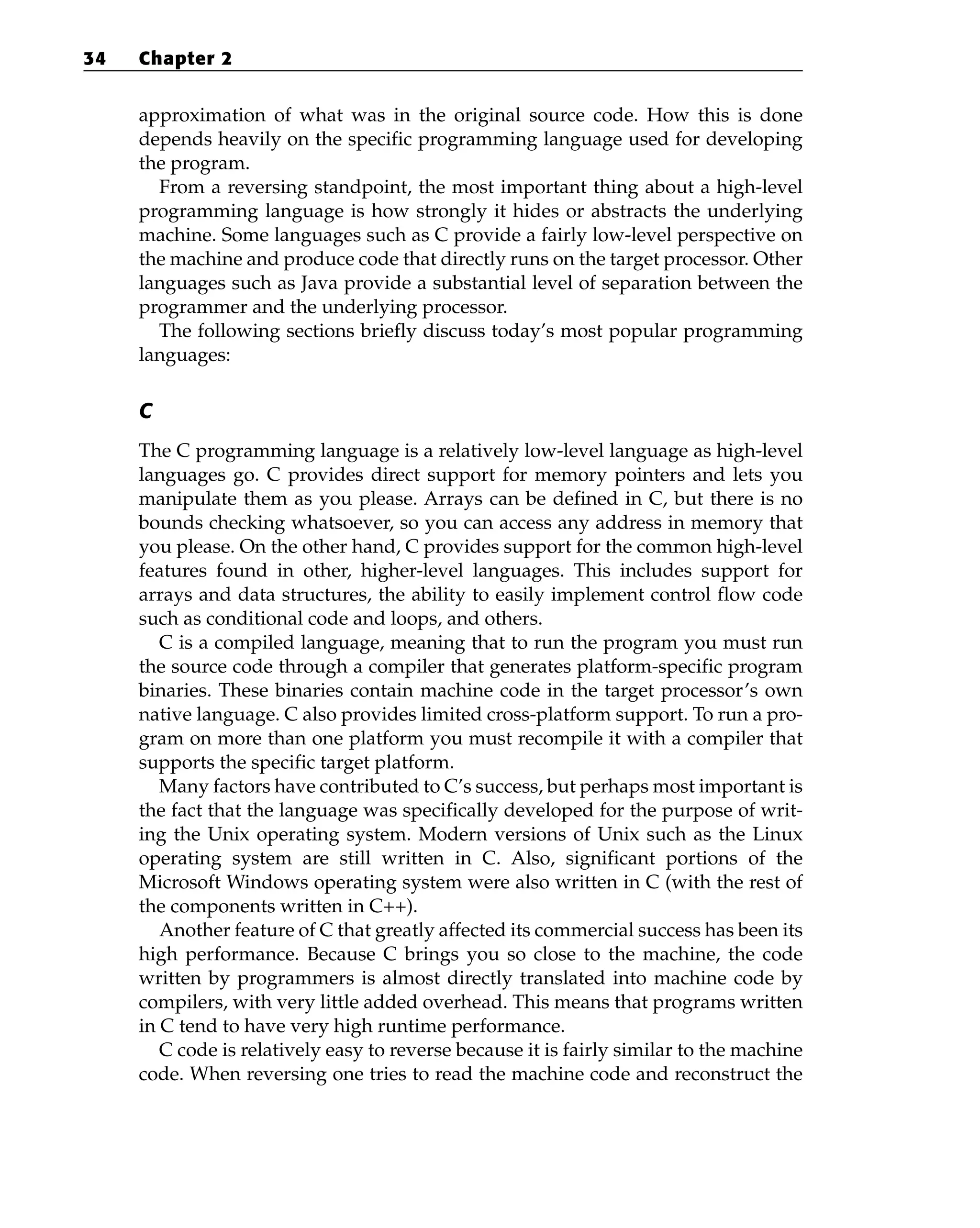 approximation of what was in the original source code. How this is done
depends heavily on the specific programming language used for developing
the program.
From a reversing standpoint, the most important thing about a high-level
programming language is how strongly it hides or abstracts the underlying
machine. Some languages such as C provide a fairly low-level perspective on
the machine and produce code that directly runs on the target processor. Other
languages such as Java provide a substantial level of separation between the
programmer and the underlying processor.
The following sections briefly discuss today’s most popular programming
languages:
C
The C programming language is a relatively low-level language as high-level
languages go. C provides direct support for memory pointers and lets you
manipulate them as you please. Arrays can be defined in C, but there is no
bounds checking whatsoever, so you can access any address in memory that
you please. On the other hand, C provides support for the common high-level
features found in other, higher-level languages. This includes support for
arrays and data structures, the ability to easily implement control flow code
such as conditional code and loops, and others.
C is a compiled language, meaning that to run the program you must run
the source code through a compiler that generates platform-specific program
binaries. These binaries contain machine code in the target processor’s own
native language. C also provides limited cross-platform support. To run a pro-
gram on more than one platform you must recompile it with a compiler that
supports the specific target platform.
Many factors have contributed to C’s success, but perhaps most important is
the fact that the language was specifically developed for the purpose of writ-
ing the Unix operating system. Modern versions of Unix such as the Linux
operating system are still written in C. Also, significant portions of the
Microsoft Windows operating system were also written in C (with the rest of
the components written in C++).
Another feature of C that greatly affected its commercial success has been its
high performance. Because C brings you so close to the machine, the code
written by programmers is almost directly translated into machine code by
compilers, with very little added overhead. This means that programs written
in C tend to have very high runtime performance.
C code is relatively easy to reverse because it is fairly similar to the machine
code. When reversing one tries to read the machine code and reconstruct the
34 Chapter 2
 
