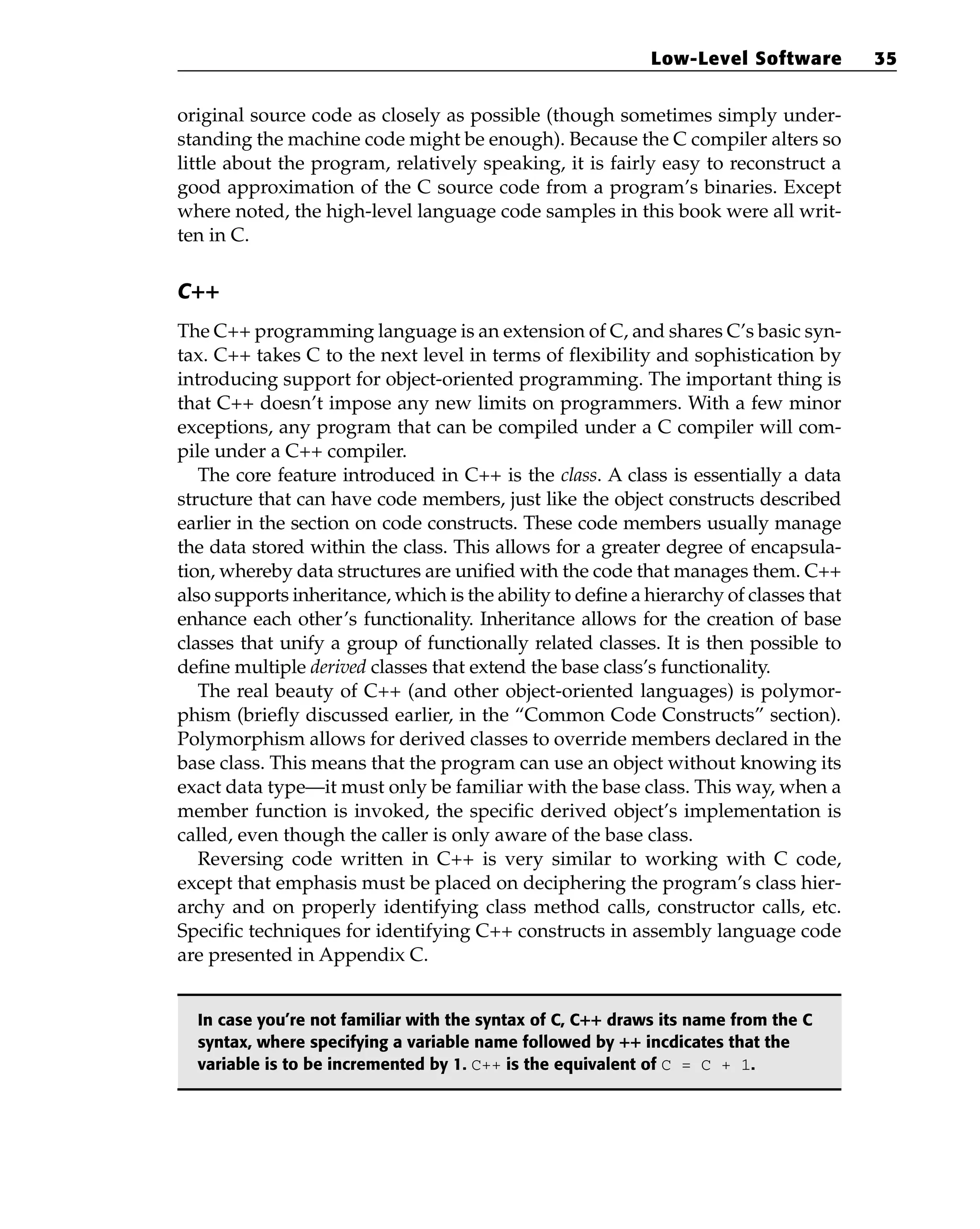 original source code as closely as possible (though sometimes simply under-
standing the machine code might be enough). Because the C compiler alters so
little about the program, relatively speaking, it is fairly easy to reconstruct a
good approximation of the C source code from a program’s binaries. Except
where noted, the high-level language code samples in this book were all writ-
ten in C.
C++
The C++ programming language is an extension of C, and shares C’s basic syn-
tax. C++ takes C to the next level in terms of flexibility and sophistication by
introducing support for object-oriented programming. The important thing is
that C++ doesn’t impose any new limits on programmers. With a few minor
exceptions, any program that can be compiled under a C compiler will com-
pile under a C++ compiler.
The core feature introduced in C++ is the class. A class is essentially a data
structure that can have code members, just like the object constructs described
earlier in the section on code constructs. These code members usually manage
the data stored within the class. This allows for a greater degree of encapsula-
tion, whereby data structures are unified with the code that manages them. C++
also supports inheritance, which is the ability to define a hierarchy of classes that
enhance each other’s functionality. Inheritance allows for the creation of base
classes that unify a group of functionally related classes. It is then possible to
define multiple derived classes that extend the base class’s functionality.
The real beauty of C++ (and other object-oriented languages) is polymor-
phism (briefly discussed earlier, in the “Common Code Constructs” section).
Polymorphism allows for derived classes to override members declared in the
base class. This means that the program can use an object without knowing its
exact data type—it must only be familiar with the base class. This way, when a
member function is invoked, the specific derived object’s implementation is
called, even though the caller is only aware of the base class.
Reversing code written in C++ is very similar to working with C code,
except that emphasis must be placed on deciphering the program’s class hier-
archy and on properly identifying class method calls, constructor calls, etc.
Specific techniques for identifying C++ constructs in assembly language code
are presented in Appendix C.
In case you’re not familiar with the syntax of C, C++ draws its name from the C
syntax, where specifying a variable name followed by ++ incdicates that the
variable is to be incremented by 1. C++ is the equivalent of C = C + 1.
Low-Level Software 35
 