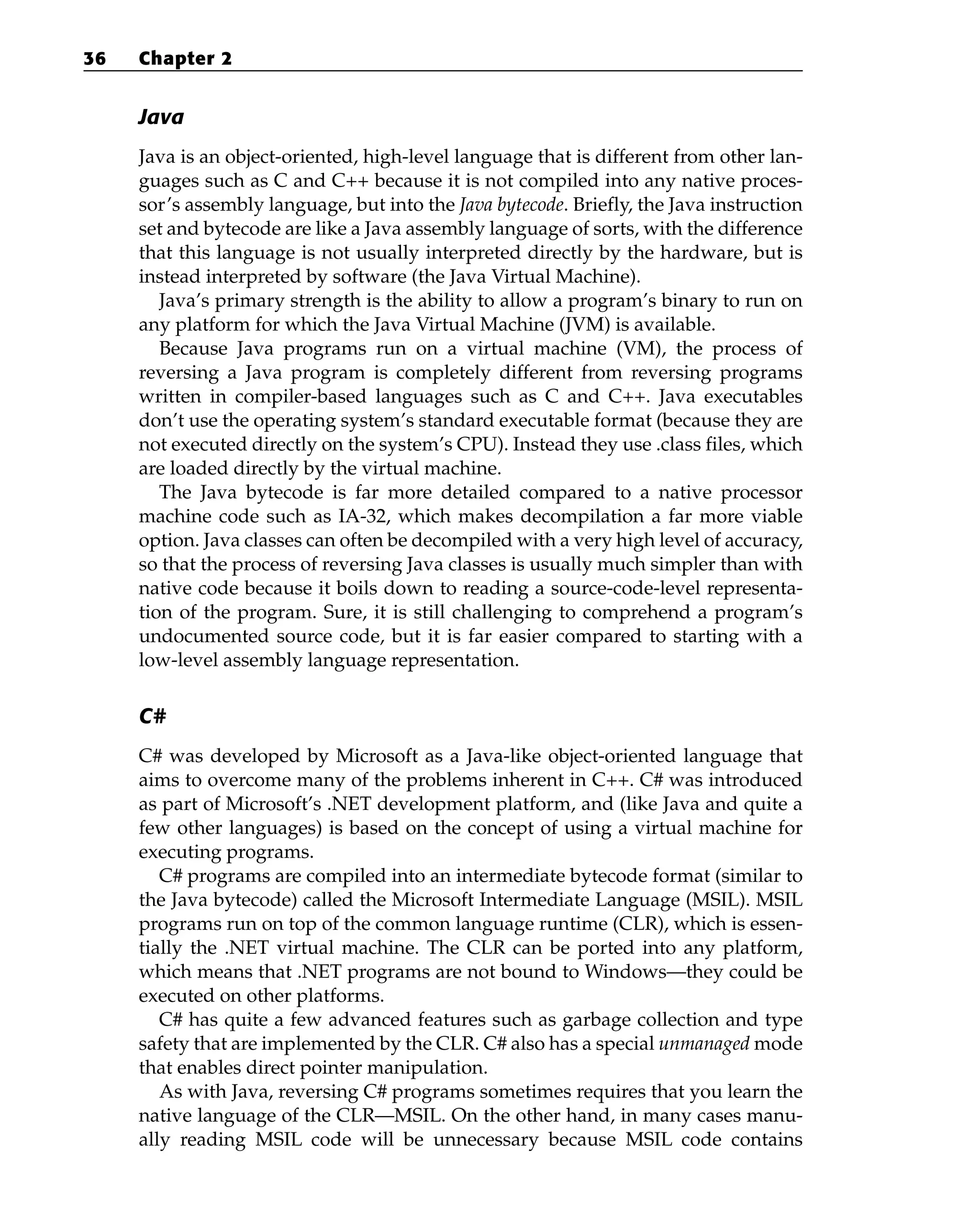 Java
Java is an object-oriented, high-level language that is different from other lan-
guages such as C and C++ because it is not compiled into any native proces-
sor’s assembly language, but into the Java bytecode. Briefly, the Java instruction
set and bytecode are like a Java assembly language of sorts, with the difference
that this language is not usually interpreted directly by the hardware, but is
instead interpreted by software (the Java Virtual Machine).
Java’s primary strength is the ability to allow a program’s binary to run on
any platform for which the Java Virtual Machine (JVM) is available.
Because Java programs run on a virtual machine (VM), the process of
reversing a Java program is completely different from reversing programs
written in compiler-based languages such as C and C++. Java executables
don’t use the operating system’s standard executable format (because they are
not executed directly on the system’s CPU). Instead they use .class files, which
are loaded directly by the virtual machine.
The Java bytecode is far more detailed compared to a native processor
machine code such as IA-32, which makes decompilation a far more viable
option. Java classes can often be decompiled with a very high level of accuracy,
so that the process of reversing Java classes is usually much simpler than with
native code because it boils down to reading a source-code-level representa-
tion of the program. Sure, it is still challenging to comprehend a program’s
undocumented source code, but it is far easier compared to starting with a
low-level assembly language representation.
C#
C# was developed by Microsoft as a Java-like object-oriented language that
aims to overcome many of the problems inherent in C++. C# was introduced
as part of Microsoft’s .NET development platform, and (like Java and quite a
few other languages) is based on the concept of using a virtual machine for
executing programs.
C# programs are compiled into an intermediate bytecode format (similar to
the Java bytecode) called the Microsoft Intermediate Language (MSIL). MSIL
programs run on top of the common language runtime (CLR), which is essen-
tially the .NET virtual machine. The CLR can be ported into any platform,
which means that .NET programs are not bound to Windows—they could be
executed on other platforms.
C# has quite a few advanced features such as garbage collection and type
safety that are implemented by the CLR. C# also has a special unmanaged mode
that enables direct pointer manipulation.
As with Java, reversing C# programs sometimes requires that you learn the
native language of the CLR—MSIL. On the other hand, in many cases manu-
ally reading MSIL code will be unnecessary because MSIL code contains
36 Chapter 2
 