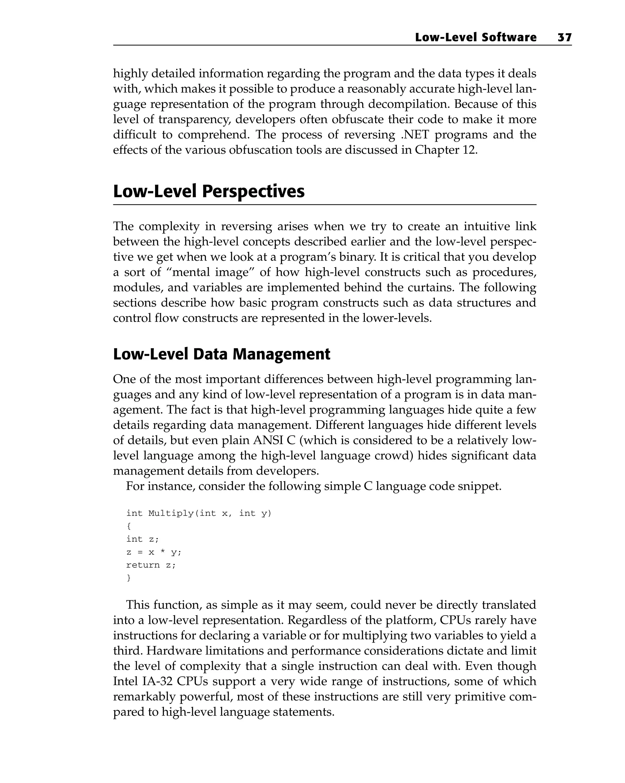 highly detailed information regarding the program and the data types it deals
with, which makes it possible to produce a reasonably accurate high-level lan-
guage representation of the program through decompilation. Because of this
level of transparency, developers often obfuscate their code to make it more
difficult to comprehend. The process of reversing .NET programs and the
effects of the various obfuscation tools are discussed in Chapter 12.
Low-Level Perspectives
The complexity in reversing arises when we try to create an intuitive link
between the high-level concepts described earlier and the low-level perspec-
tive we get when we look at a program’s binary. It is critical that you develop
a sort of “mental image” of how high-level constructs such as procedures,
modules, and variables are implemented behind the curtains. The following
sections describe how basic program constructs such as data structures and
control flow constructs are represented in the lower-levels.
Low-Level Data Management
One of the most important differences between high-level programming lan-
guages and any kind of low-level representation of a program is in data man-
agement. The fact is that high-level programming languages hide quite a few
details regarding data management. Different languages hide different levels
of details, but even plain ANSI C (which is considered to be a relatively low-
level language among the high-level language crowd) hides significant data
management details from developers.
For instance, consider the following simple C language code snippet.
int Multiply(int x, int y)
{
int z;
z = x * y;
return z;
}
This function, as simple as it may seem, could never be directly translated
into a low-level representation. Regardless of the platform, CPUs rarely have
instructions for declaring a variable or for multiplying two variables to yield a
third. Hardware limitations and performance considerations dictate and limit
the level of complexity that a single instruction can deal with. Even though
Intel IA-32 CPUs support a very wide range of instructions, some of which
remarkably powerful, most of these instructions are still very primitive com-
pared to high-level language statements.
Low-Level Software 37
 