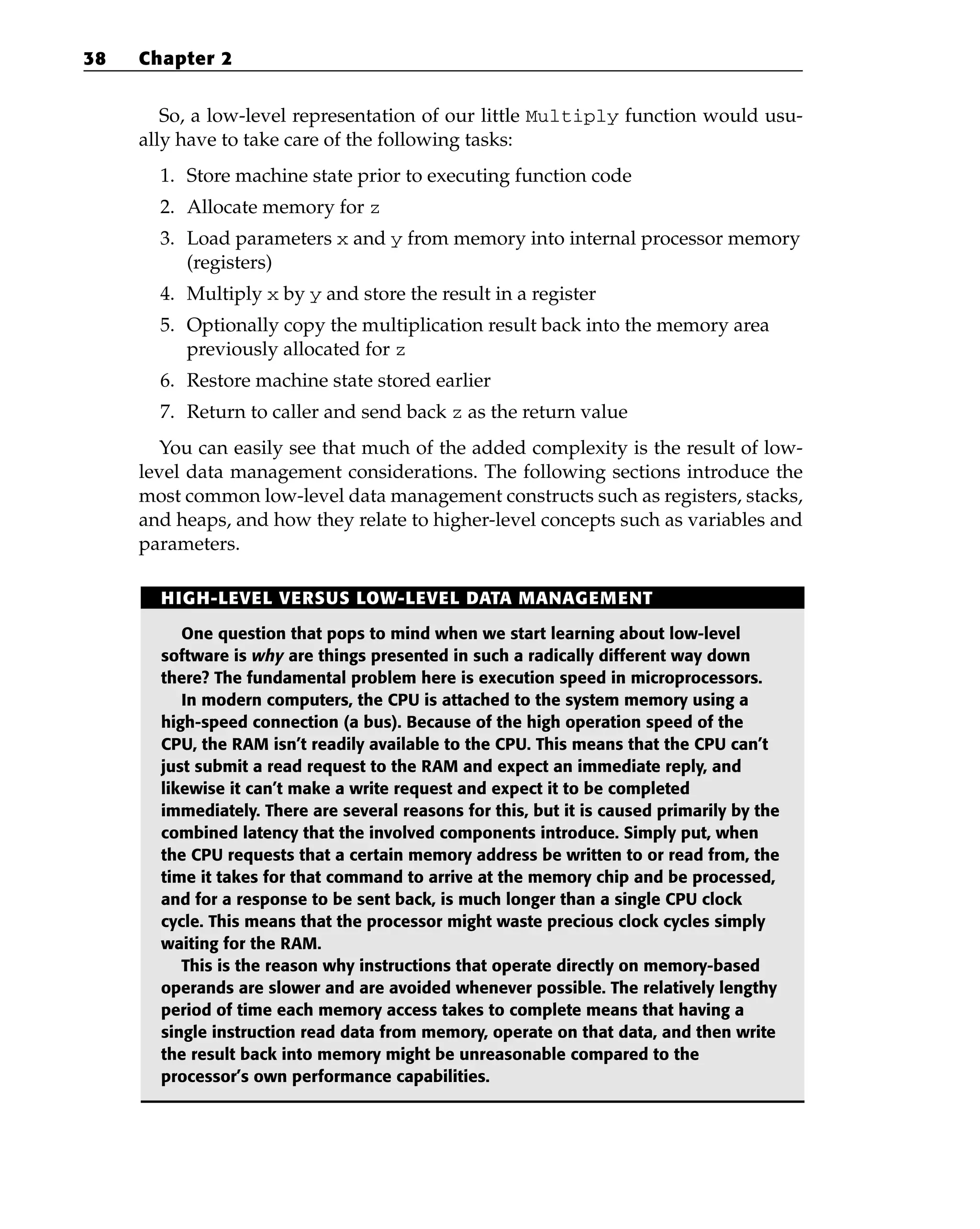 So, a low-level representation of our little Multiply function would usu-
ally have to take care of the following tasks:
1. Store machine state prior to executing function code
2. Allocate memory for z
3. Load parameters x and y from memory into internal processor memory
(registers)
4. Multiply x by y and store the result in a register
5. Optionally copy the multiplication result back into the memory area
previously allocated for z
6. Restore machine state stored earlier
7. Return to caller and send back z as the return value
You can easily see that much of the added complexity is the result of low-
level data management considerations. The following sections introduce the
most common low-level data management constructs such as registers, stacks,
and heaps, and how they relate to higher-level concepts such as variables and
parameters.
38 Chapter 2
HIGH-LEVEL VERSUS LOW-LEVEL DATA MANAGEMENT
One question that pops to mind when we start learning about low-level
software is why are things presented in such a radically different way down
there? The fundamental problem here is execution speed in microprocessors.
In modern computers, the CPU is attached to the system memory using a
high-speed connection (a bus). Because of the high operation speed of the
CPU, the RAM isn’t readily available to the CPU. This means that the CPU can’t
just submit a read request to the RAM and expect an immediate reply, and
likewise it can’t make a write request and expect it to be completed
immediately. There are several reasons for this, but it is caused primarily by the
combined latency that the involved components introduce. Simply put, when
the CPU requests that a certain memory address be written to or read from, the
time it takes for that command to arrive at the memory chip and be processed,
and for a response to be sent back, is much longer than a single CPU clock
cycle. This means that the processor might waste precious clock cycles simply
waiting for the RAM.
This is the reason why instructions that operate directly on memory-based
operands are slower and are avoided whenever possible. The relatively lengthy
period of time each memory access takes to complete means that having a
single instruction read data from memory, operate on that data, and then write
the result back into memory might be unreasonable compared to the
processor’s own performance capabilities.
 