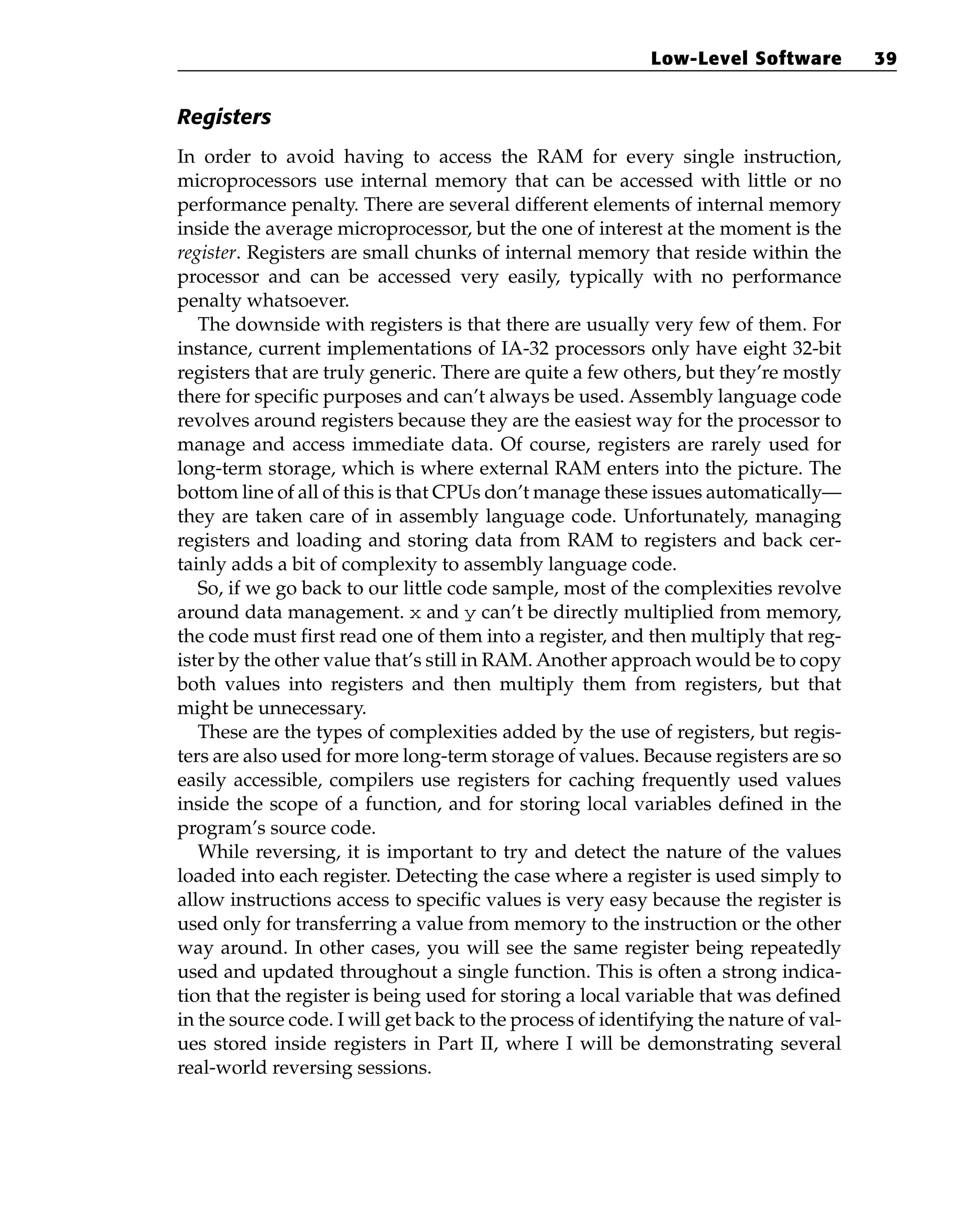Registers
In order to avoid having to access the RAM for every single instruction,
microprocessors use internal memory that can be accessed with little or no
performance penalty. There are several different elements of internal memory
inside the average microprocessor, but the one of interest at the moment is the
register. Registers are small chunks of internal memory that reside within the
processor and can be accessed very easily, typically with no performance
penalty whatsoever.
The downside with registers is that there are usually very few of them. For
instance, current implementations of IA-32 processors only have eight 32-bit
registers that are truly generic. There are quite a few others, but they’re mostly
there for specific purposes and can’t always be used. Assembly language code
revolves around registers because they are the easiest way for the processor to
manage and access immediate data. Of course, registers are rarely used for
long-term storage, which is where external RAM enters into the picture. The
bottom line of all of this is that CPUs don’t manage these issues automatically—
they are taken care of in assembly language code. Unfortunately, managing
registers and loading and storing data from RAM to registers and back cer-
tainly adds a bit of complexity to assembly language code.
So, if we go back to our little code sample, most of the complexities revolve
around data management. x and y can’t be directly multiplied from memory,
the code must first read one of them into a register, and then multiply that reg-
ister by the other value that’s still in RAM. Another approach would be to copy
both values into registers and then multiply them from registers, but that
might be unnecessary.
These are the types of complexities added by the use of registers, but regis-
ters are also used for more long-term storage of values. Because registers are so
easily accessible, compilers use registers for caching frequently used values
inside the scope of a function, and for storing local variables defined in the
program’s source code.
While reversing, it is important to try and detect the nature of the values
loaded into each register. Detecting the case where a register is used simply to
allow instructions access to specific values is very easy because the register is
used only for transferring a value from memory to the instruction or the other
way around. In other cases, you will see the same register being repeatedly
used and updated throughout a single function. This is often a strong indica-
tion that the register is being used for storing a local variable that was defined
in the source code. I will get back to the process of identifying the nature of val-
ues stored inside registers in Part II, where I will be demonstrating several
real-world reversing sessions.
Low-Level Software 39
 