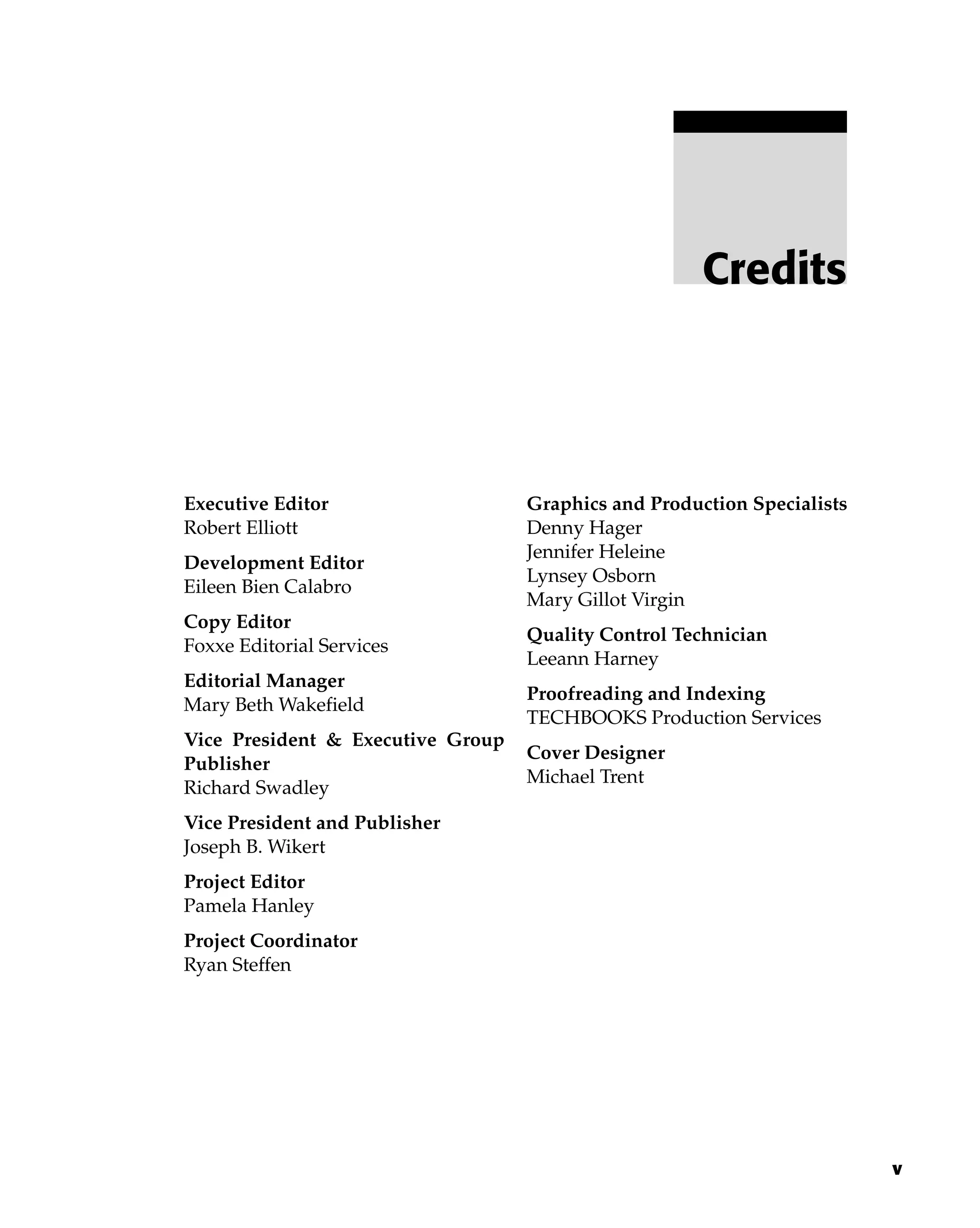 Credits
v
Executive Editor
Robert Elliott
Development Editor
Eileen Bien Calabro
Copy Editor
Foxxe Editorial Services
Editorial Manager
Mary Beth Wakefield
Vice President & Executive Group
Publisher
Richard Swadley
Vice President and Publisher
Joseph B. Wikert
Project Editor
Pamela Hanley
Project Coordinator
Ryan Steffen
Graphics and Production Specialists
Denny Hager
Jennifer Heleine
Lynsey Osborn
Mary Gillot Virgin
Quality Control Technician
Leeann Harney
Proofreading and Indexing
TECHBOOKS Production Services
Cover Designer
Michael Trent
 
