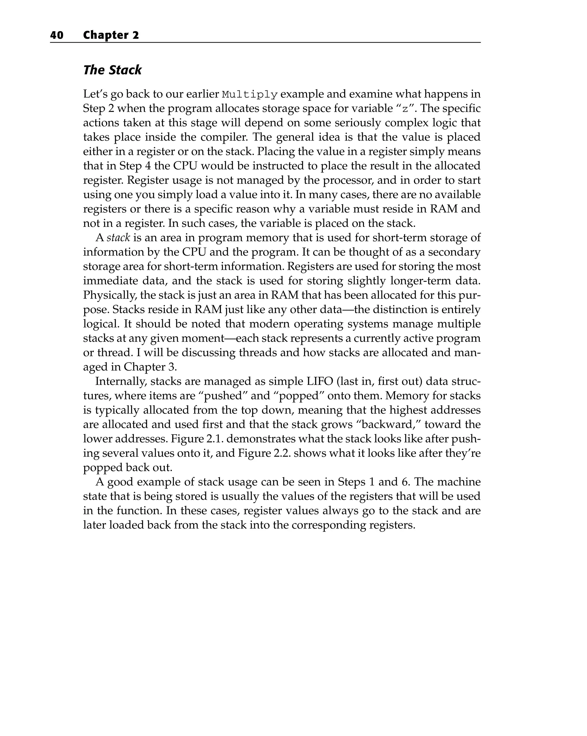 The Stack
Let’s go back to our earlier Multiply example and examine what happens in
Step 2 when the program allocates storage space for variable “z”. The specific
actions taken at this stage will depend on some seriously complex logic that
takes place inside the compiler. The general idea is that the value is placed
either in a register or on the stack. Placing the value in a register simply means
that in Step 4 the CPU would be instructed to place the result in the allocated
register. Register usage is not managed by the processor, and in order to start
using one you simply load a value into it. In many cases, there are no available
registers or there is a specific reason why a variable must reside in RAM and
not in a register. In such cases, the variable is placed on the stack.
A stack is an area in program memory that is used for short-term storage of
information by the CPU and the program. It can be thought of as a secondary
storage area for short-term information. Registers are used for storing the most
immediate data, and the stack is used for storing slightly longer-term data.
Physically, the stack is just an area in RAM that has been allocated for this pur-
pose. Stacks reside in RAM just like any other data—the distinction is entirely
logical. It should be noted that modern operating systems manage multiple
stacks at any given moment—each stack represents a currently active program
or thread. I will be discussing threads and how stacks are allocated and man-
aged in Chapter 3.
Internally, stacks are managed as simple LIFO (last in, first out) data struc-
tures, where items are “pushed” and “popped” onto them. Memory for stacks
is typically allocated from the top down, meaning that the highest addresses
are allocated and used first and that the stack grows “backward,” toward the
lower addresses. Figure 2.1. demonstrates what the stack looks like after push-
ing several values onto it, and Figure 2.2. shows what it looks like after they’re
popped back out.
A good example of stack usage can be seen in Steps 1 and 6. The machine
state that is being stored is usually the values of the registers that will be used
in the function. In these cases, register values always go to the stack and are
later loaded back from the stack into the corresponding registers.
40 Chapter 2
 
