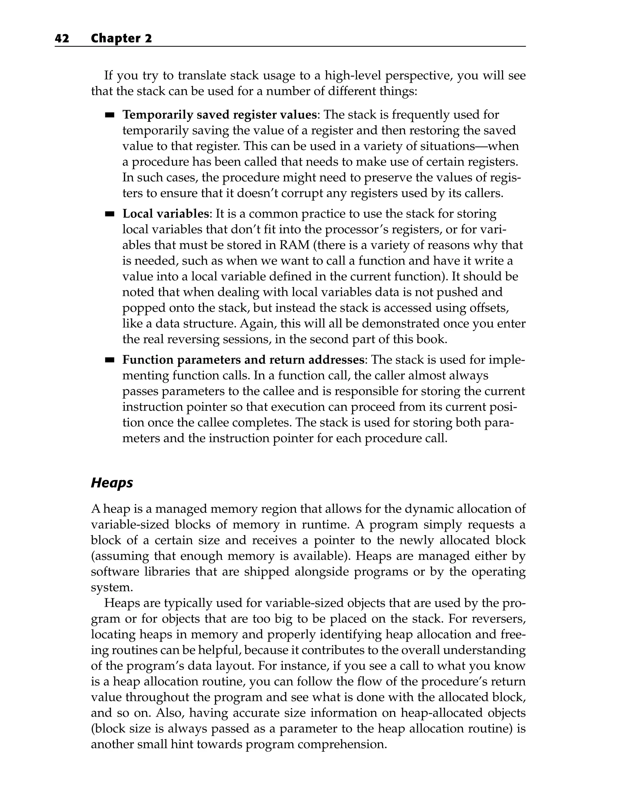 If you try to translate stack usage to a high-level perspective, you will see
that the stack can be used for a number of different things:
■
■ Temporarily saved register values: The stack is frequently used for
temporarily saving the value of a register and then restoring the saved
value to that register. This can be used in a variety of situations—when
a procedure has been called that needs to make use of certain registers.
In such cases, the procedure might need to preserve the values of regis-
ters to ensure that it doesn’t corrupt any registers used by its callers.
■
■ Local variables: It is a common practice to use the stack for storing
local variables that don’t fit into the processor’s registers, or for vari-
ables that must be stored in RAM (there is a variety of reasons why that
is needed, such as when we want to call a function and have it write a
value into a local variable defined in the current function). It should be
noted that when dealing with local variables data is not pushed and
popped onto the stack, but instead the stack is accessed using offsets,
like a data structure. Again, this will all be demonstrated once you enter
the real reversing sessions, in the second part of this book.
■
■ Function parameters and return addresses: The stack is used for imple-
menting function calls. In a function call, the caller almost always
passes parameters to the callee and is responsible for storing the current
instruction pointer so that execution can proceed from its current posi-
tion once the callee completes. The stack is used for storing both para-
meters and the instruction pointer for each procedure call.
Heaps
A heap is a managed memory region that allows for the dynamic allocation of
variable-sized blocks of memory in runtime. A program simply requests a
block of a certain size and receives a pointer to the newly allocated block
(assuming that enough memory is available). Heaps are managed either by
software libraries that are shipped alongside programs or by the operating
system.
Heaps are typically used for variable-sized objects that are used by the pro-
gram or for objects that are too big to be placed on the stack. For reversers,
locating heaps in memory and properly identifying heap allocation and free-
ing routines can be helpful, because it contributes to the overall understanding
of the program’s data layout. For instance, if you see a call to what you know
is a heap allocation routine, you can follow the flow of the procedure’s return
value throughout the program and see what is done with the allocated block,
and so on. Also, having accurate size information on heap-allocated objects
(block size is always passed as a parameter to the heap allocation routine) is
another small hint towards program comprehension.
42 Chapter 2
 