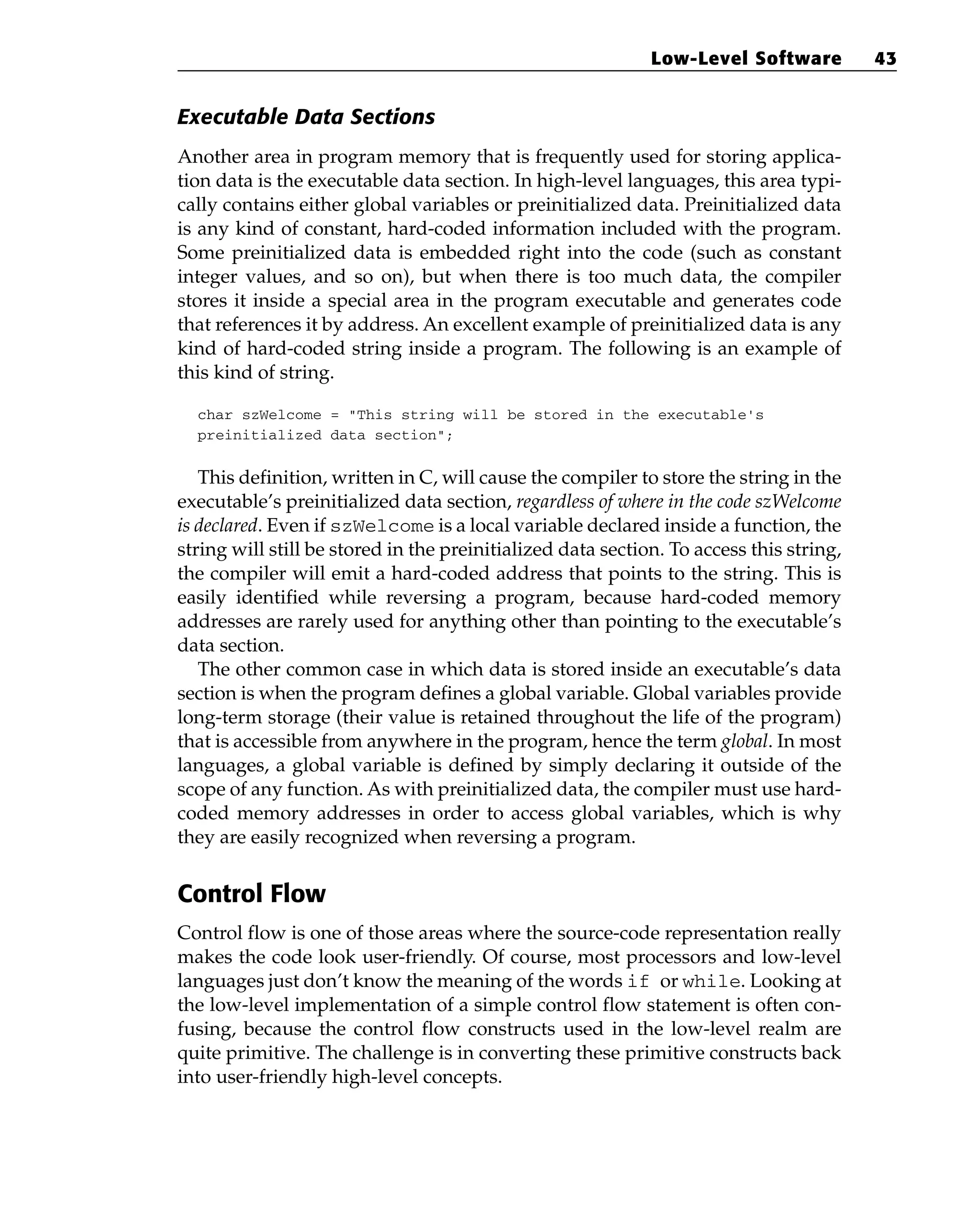 Executable Data Sections
Another area in program memory that is frequently used for storing applica-
tion data is the executable data section. In high-level languages, this area typi-
cally contains either global variables or preinitialized data. Preinitialized data
is any kind of constant, hard-coded information included with the program.
Some preinitialized data is embedded right into the code (such as constant
integer values, and so on), but when there is too much data, the compiler
stores it inside a special area in the program executable and generates code
that references it by address. An excellent example of preinitialized data is any
kind of hard-coded string inside a program. The following is an example of
this kind of string.
char szWelcome = “This string will be stored in the executable’s
preinitialized data section”;
This definition, written in C, will cause the compiler to store the string in the
executable’s preinitialized data section, regardless of where in the code szWelcome
is declared. Even if szWelcome is a local variable declared inside a function, the
string will still be stored in the preinitialized data section. To access this string,
the compiler will emit a hard-coded address that points to the string. This is
easily identified while reversing a program, because hard-coded memory
addresses are rarely used for anything other than pointing to the executable’s
data section.
The other common case in which data is stored inside an executable’s data
section is when the program defines a global variable. Global variables provide
long-term storage (their value is retained throughout the life of the program)
that is accessible from anywhere in the program, hence the term global. In most
languages, a global variable is defined by simply declaring it outside of the
scope of any function. As with preinitialized data, the compiler must use hard-
coded memory addresses in order to access global variables, which is why
they are easily recognized when reversing a program.
Control Flow
Control flow is one of those areas where the source-code representation really
makes the code look user-friendly. Of course, most processors and low-level
languages just don’t know the meaning of the words if or while. Looking at
the low-level implementation of a simple control flow statement is often con-
fusing, because the control flow constructs used in the low-level realm are
quite primitive. The challenge is in converting these primitive constructs back
into user-friendly high-level concepts.
Low-Level Software 43
 