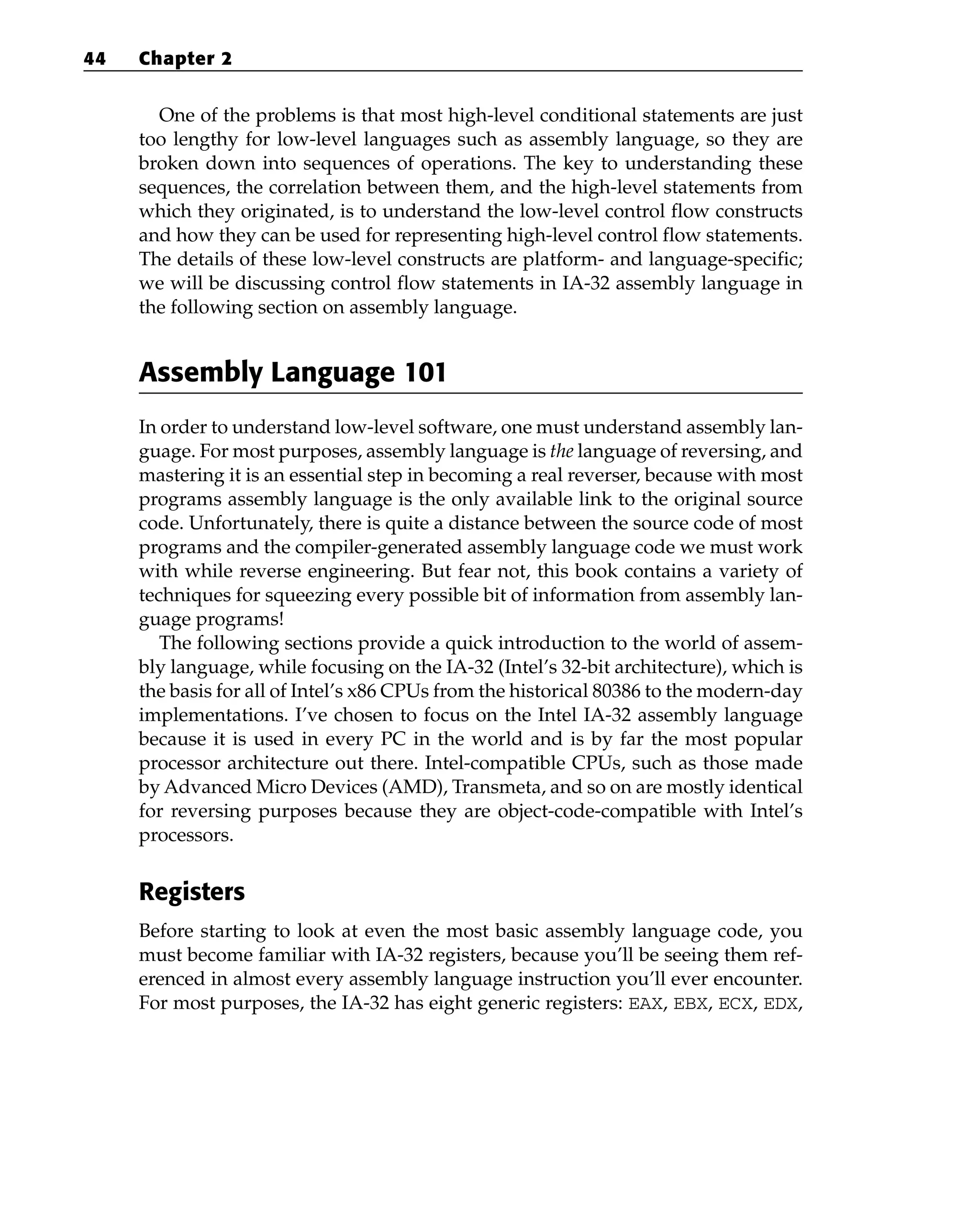 One of the problems is that most high-level conditional statements are just
too lengthy for low-level languages such as assembly language, so they are
broken down into sequences of operations. The key to understanding these
sequences, the correlation between them, and the high-level statements from
which they originated, is to understand the low-level control flow constructs
and how they can be used for representing high-level control flow statements.
The details of these low-level constructs are platform- and language-specific;
we will be discussing control flow statements in IA-32 assembly language in
the following section on assembly language.
Assembly Language 101
In order to understand low-level software, one must understand assembly lan-
guage. For most purposes, assembly language is the language of reversing, and
mastering it is an essential step in becoming a real reverser, because with most
programs assembly language is the only available link to the original source
code. Unfortunately, there is quite a distance between the source code of most
programs and the compiler-generated assembly language code we must work
with while reverse engineering. But fear not, this book contains a variety of
techniques for squeezing every possible bit of information from assembly lan-
guage programs!
The following sections provide a quick introduction to the world of assem-
bly language, while focusing on the IA-32 (Intel’s 32-bit architecture), which is
the basis for all of Intel’s x86 CPUs from the historical 80386 to the modern-day
implementations. I’ve chosen to focus on the Intel IA-32 assembly language
because it is used in every PC in the world and is by far the most popular
processor architecture out there. Intel-compatible CPUs, such as those made
by Advanced Micro Devices (AMD), Transmeta, and so on are mostly identical
for reversing purposes because they are object-code-compatible with Intel’s
processors.
Registers
Before starting to look at even the most basic assembly language code, you
must become familiar with IA-32 registers, because you’ll be seeing them ref-
erenced in almost every assembly language instruction you’ll ever encounter.
For most purposes, the IA-32 has eight generic registers: EAX, EBX, ECX, EDX,
44 Chapter 2
 