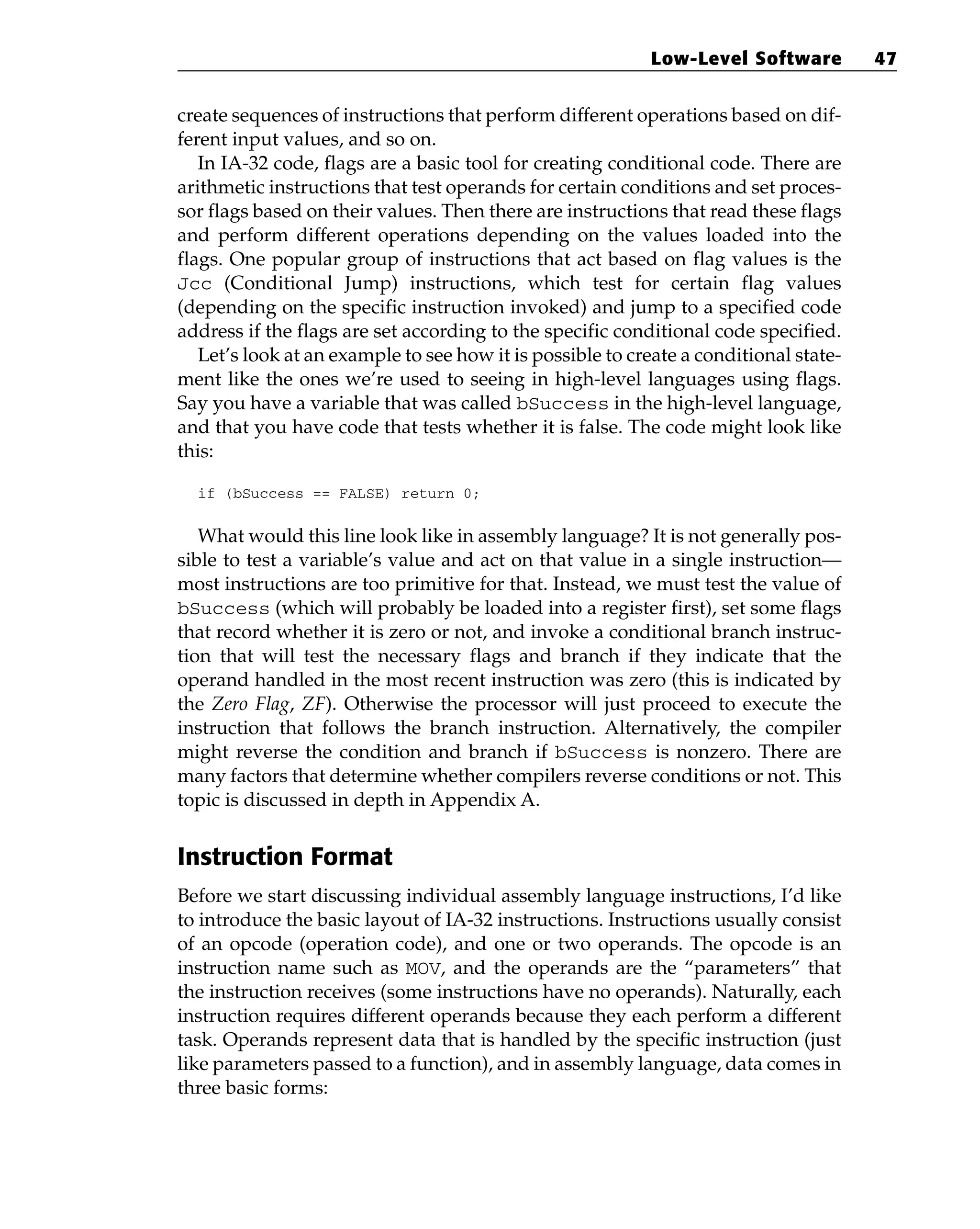 create sequences of instructions that perform different operations based on dif-
ferent input values, and so on.
In IA-32 code, flags are a basic tool for creating conditional code. There are
arithmetic instructions that test operands for certain conditions and set proces-
sor flags based on their values. Then there are instructions that read these flags
and perform different operations depending on the values loaded into the
flags. One popular group of instructions that act based on flag values is the
Jcc (Conditional Jump) instructions, which test for certain flag values
(depending on the specific instruction invoked) and jump to a specified code
address if the flags are set according to the specific conditional code specified.
Let’s look at an example to see how it is possible to create a conditional state-
ment like the ones we’re used to seeing in high-level languages using flags.
Say you have a variable that was called bSuccess in the high-level language,
and that you have code that tests whether it is false. The code might look like
this:
if (bSuccess == FALSE) return 0;
What would this line look like in assembly language? It is not generally pos-
sible to test a variable’s value and act on that value in a single instruction—
most instructions are too primitive for that. Instead, we must test the value of
bSuccess (which will probably be loaded into a register first), set some flags
that record whether it is zero or not, and invoke a conditional branch instruc-
tion that will test the necessary flags and branch if they indicate that the
operand handled in the most recent instruction was zero (this is indicated by
the Zero Flag, ZF). Otherwise the processor will just proceed to execute the
instruction that follows the branch instruction. Alternatively, the compiler
might reverse the condition and branch if bSuccess is nonzero. There are
many factors that determine whether compilers reverse conditions or not. This
topic is discussed in depth in Appendix A.
Instruction Format
Before we start discussing individual assembly language instructions, I’d like
to introduce the basic layout of IA-32 instructions. Instructions usually consist
of an opcode (operation code), and one or two operands. The opcode is an
instruction name such as MOV, and the operands are the “parameters” that
the instruction receives (some instructions have no operands). Naturally, each
instruction requires different operands because they each perform a different
task. Operands represent data that is handled by the specific instruction (just
like parameters passed to a function), and in assembly language, data comes in
three basic forms:
Low-Level Software 47
 