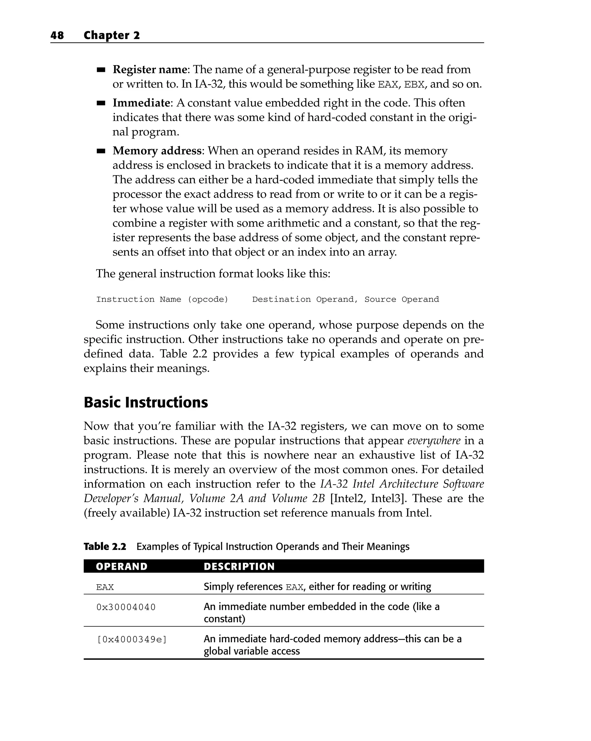 ■
■ Register name: The name of a general-purpose register to be read from
or written to. In IA-32, this would be something like EAX, EBX, and so on.
■
■ Immediate: A constant value embedded right in the code. This often
indicates that there was some kind of hard-coded constant in the origi-
nal program.
■
■ Memory address: When an operand resides in RAM, its memory
address is enclosed in brackets to indicate that it is a memory address.
The address can either be a hard-coded immediate that simply tells the
processor the exact address to read from or write to or it can be a regis-
ter whose value will be used as a memory address. It is also possible to
combine a register with some arithmetic and a constant, so that the reg-
ister represents the base address of some object, and the constant repre-
sents an offset into that object or an index into an array.
The general instruction format looks like this:
Instruction Name (opcode) Destination Operand, Source Operand
Some instructions only take one operand, whose purpose depends on the
specific instruction. Other instructions take no operands and operate on pre-
defined data. Table 2.2 provides a few typical examples of operands and
explains their meanings.
Basic Instructions
Now that you’re familiar with the IA-32 registers, we can move on to some
basic instructions. These are popular instructions that appear everywhere in a
program. Please note that this is nowhere near an exhaustive list of IA-32
instructions. It is merely an overview of the most common ones. For detailed
information on each instruction refer to the IA-32 Intel Architecture Software
Developer’s Manual, Volume 2A and Volume 2B [Intel2, Intel3]. These are the
(freely available) IA-32 instruction set reference manuals from Intel.
Table 2.2 Examples of Typical Instruction Operands and Their Meanings
OPERAND DESCRIPTION
EAX Simply references EAX, either for reading or writing
0x30004040 An immediate number embedded in the code (like a
constant)
[0x4000349e] An immediate hard-coded memory address—this can be a
global variable access
48 Chapter 2
 