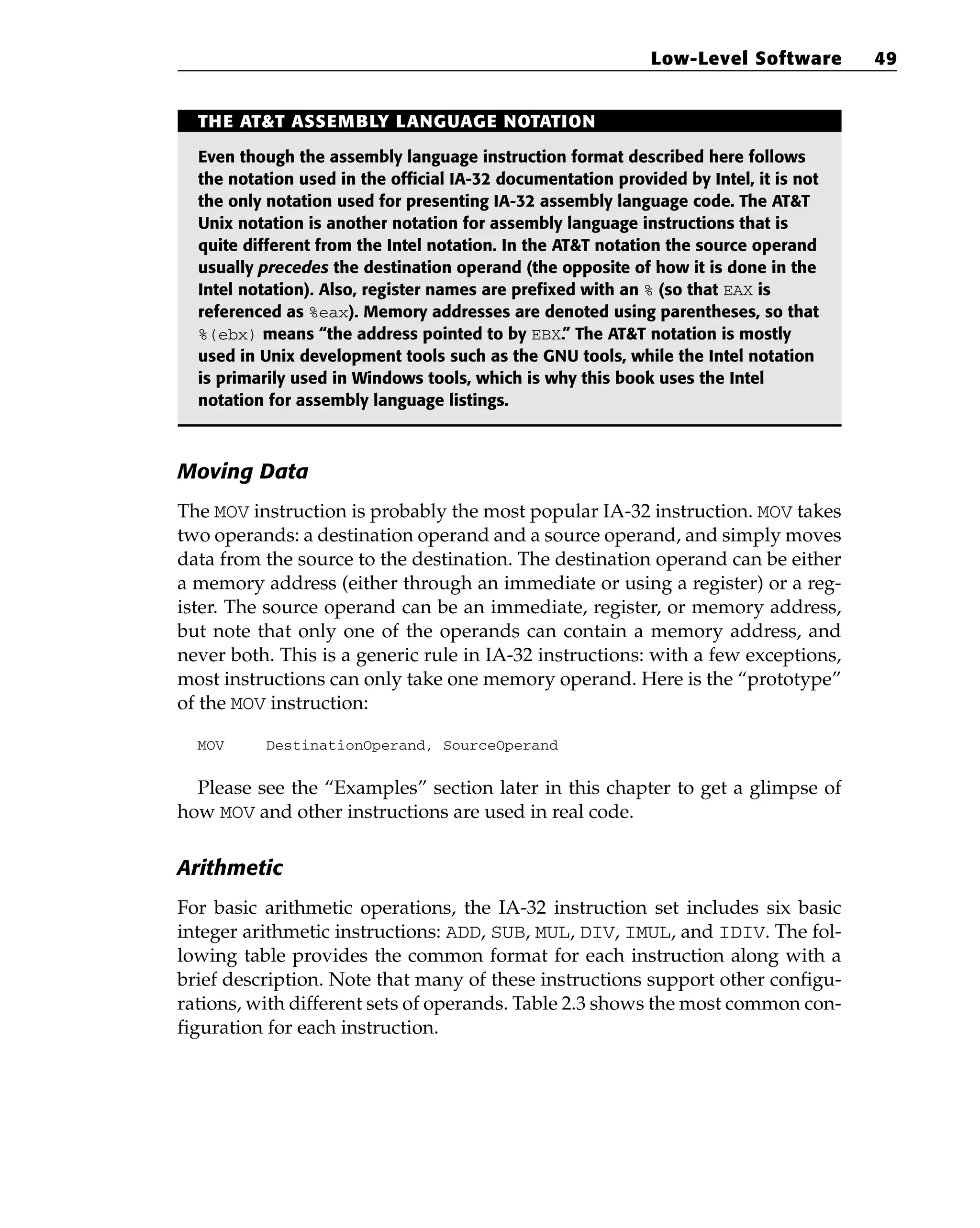 Moving Data
The MOV instruction is probably the most popular IA-32 instruction. MOV takes
two operands: a destination operand and a source operand, and simply moves
data from the source to the destination. The destination operand can be either
a memory address (either through an immediate or using a register) or a reg-
ister. The source operand can be an immediate, register, or memory address,
but note that only one of the operands can contain a memory address, and
never both. This is a generic rule in IA-32 instructions: with a few exceptions,
most instructions can only take one memory operand. Here is the “prototype”
of the MOV instruction:
MOV DestinationOperand, SourceOperand
Please see the “Examples” section later in this chapter to get a glimpse of
how MOV and other instructions are used in real code.
Arithmetic
For basic arithmetic operations, the IA-32 instruction set includes six basic
integer arithmetic instructions: ADD, SUB, MUL, DIV, IMUL, and IDIV. The fol-
lowing table provides the common format for each instruction along with a
brief description. Note that many of these instructions support other configu-
rations, with different sets of operands. Table 2.3 shows the most common con-
figuration for each instruction.
Low-Level Software 49
THE AT&T ASSEMBLY LANGUAGE NOTATION
Even though the assembly language instruction format described here follows
the notation used in the official IA-32 documentation provided by Intel, it is not
the only notation used for presenting IA-32 assembly language code. The AT&T
Unix notation is another notation for assembly language instructions that is
quite different from the Intel notation. In the AT&T notation the source operand
usually precedes the destination operand (the opposite of how it is done in the
Intel notation). Also, register names are prefixed with an % (so that EAX is
referenced as %eax). Memory addresses are denoted using parentheses, so that
%(ebx) means “the address pointed to by EBX.” The AT&T notation is mostly
used in Unix development tools such as the GNU tools, while the Intel notation
is primarily used in Windows tools, which is why this book uses the Intel
notation for assembly language listings.
 