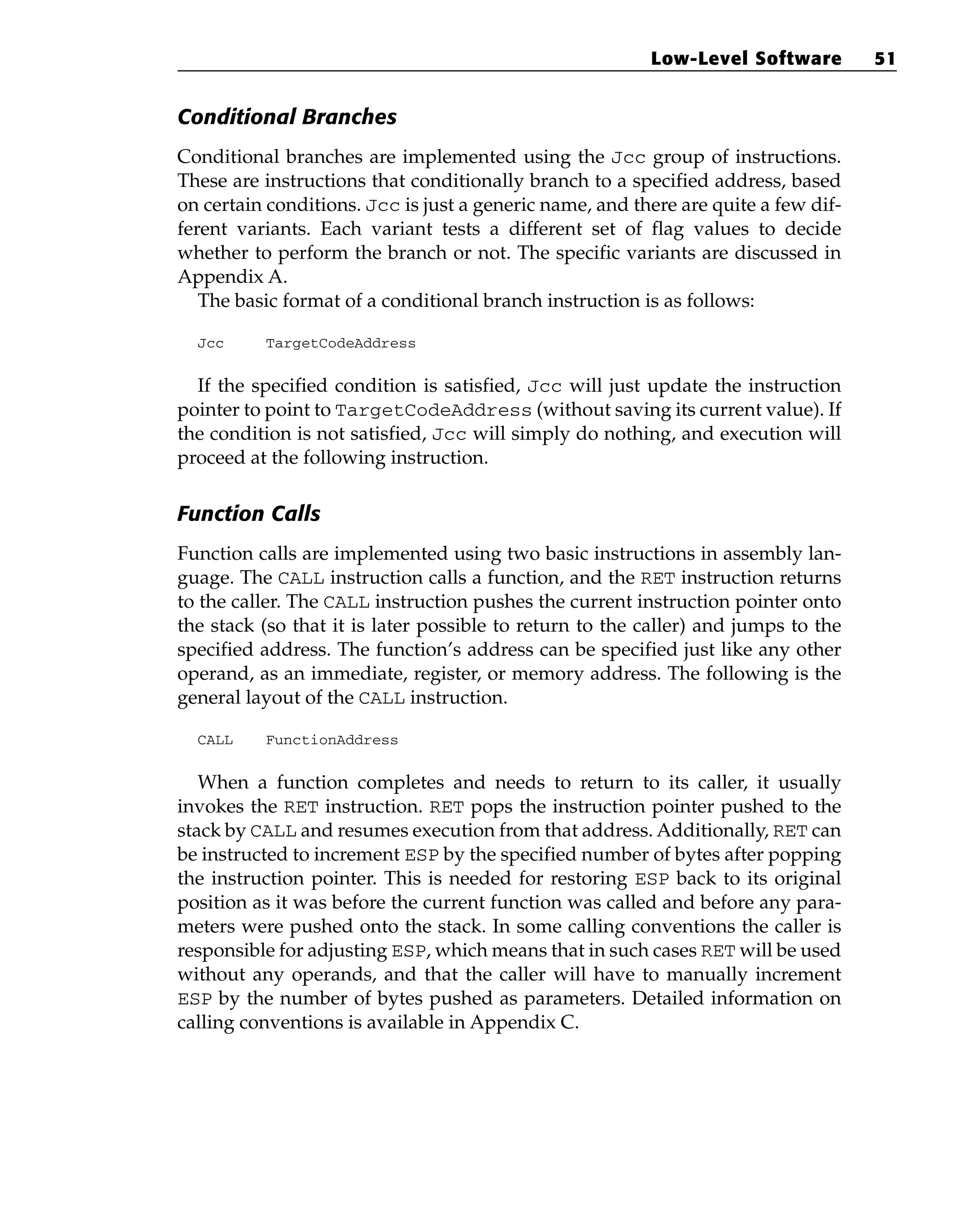 Conditional Branches
Conditional branches are implemented using the Jcc group of instructions.
These are instructions that conditionally branch to a specified address, based
on certain conditions. Jcc is just a generic name, and there are quite a few dif-
ferent variants. Each variant tests a different set of flag values to decide
whether to perform the branch or not. The specific variants are discussed in
Appendix A.
The basic format of a conditional branch instruction is as follows:
Jcc TargetCodeAddress
If the specified condition is satisfied, Jcc will just update the instruction
pointer to point to TargetCodeAddress (without saving its current value). If
the condition is not satisfied, Jcc will simply do nothing, and execution will
proceed at the following instruction.
Function Calls
Function calls are implemented using two basic instructions in assembly lan-
guage. The CALL instruction calls a function, and the RET instruction returns
to the caller. The CALL instruction pushes the current instruction pointer onto
the stack (so that it is later possible to return to the caller) and jumps to the
specified address. The function’s address can be specified just like any other
operand, as an immediate, register, or memory address. The following is the
general layout of the CALL instruction.
CALL FunctionAddress
When a function completes and needs to return to its caller, it usually
invokes the RET instruction. RET pops the instruction pointer pushed to the
stack by CALL and resumes execution from that address. Additionally, RET can
be instructed to increment ESP by the specified number of bytes after popping
the instruction pointer. This is needed for restoring ESP back to its original
position as it was before the current function was called and before any para-
meters were pushed onto the stack. In some calling conventions the caller is
responsible for adjusting ESP, which means that in such cases RET will be used
without any operands, and that the caller will have to manually increment
ESP by the number of bytes pushed as parameters. Detailed information on
calling conventions is available in Appendix C.
Low-Level Software 51
 