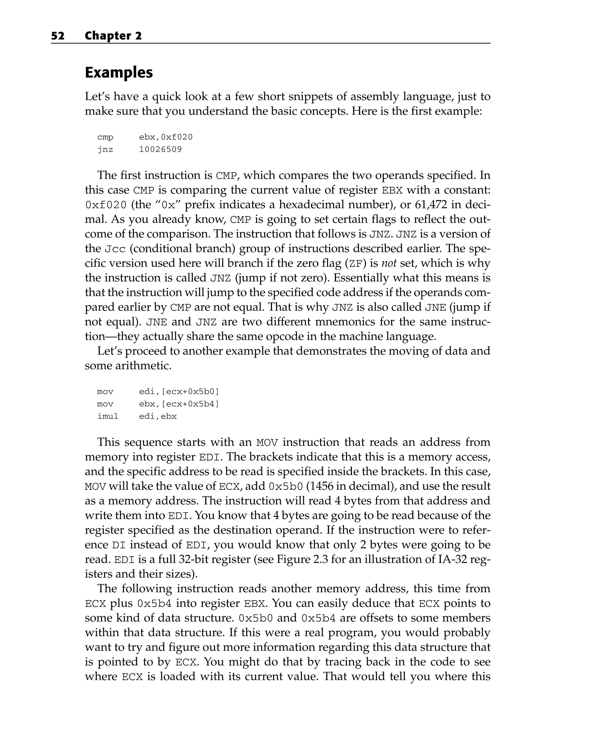 Examples
Let’s have a quick look at a few short snippets of assembly language, just to
make sure that you understand the basic concepts. Here is the first example:
cmp ebx,0xf020
jnz 10026509
The first instruction is CMP, which compares the two operands specified. In
this case CMP is comparing the current value of register EBX with a constant:
0xf020 (the “0x” prefix indicates a hexadecimal number), or 61,472 in deci-
mal. As you already know, CMP is going to set certain flags to reflect the out-
come of the comparison. The instruction that follows is JNZ. JNZ is a version of
the Jcc (conditional branch) group of instructions described earlier. The spe-
cific version used here will branch if the zero flag (ZF) is not set, which is why
the instruction is called JNZ (jump if not zero). Essentially what this means is
that the instruction will jump to the specified code address if the operands com-
pared earlier by CMP are not equal. That is why JNZ is also called JNE (jump if
not equal). JNE and JNZ are two different mnemonics for the same instruc-
tion—they actually share the same opcode in the machine language.
Let’s proceed to another example that demonstrates the moving of data and
some arithmetic.
mov edi,[ecx+0x5b0]
mov ebx,[ecx+0x5b4]
imul edi,ebx
This sequence starts with an MOV instruction that reads an address from
memory into register EDI. The brackets indicate that this is a memory access,
and the specific address to be read is specified inside the brackets. In this case,
MOV will take the value of ECX, add 0x5b0 (1456 in decimal), and use the result
as a memory address. The instruction will read 4 bytes from that address and
write them into EDI. You know that 4 bytes are going to be read because of the
register specified as the destination operand. If the instruction were to refer-
ence DI instead of EDI, you would know that only 2 bytes were going to be
read. EDI is a full 32-bit register (see Figure 2.3 for an illustration of IA-32 reg-
isters and their sizes).
The following instruction reads another memory address, this time from
ECX plus 0x5b4 into register EBX. You can easily deduce that ECX points to
some kind of data structure. 0x5b0 and 0x5b4 are offsets to some members
within that data structure. If this were a real program, you would probably
want to try and figure out more information regarding this data structure that
is pointed to by ECX. You might do that by tracing back in the code to see
where ECX is loaded with its current value. That would tell you where this
52 Chapter 2
 