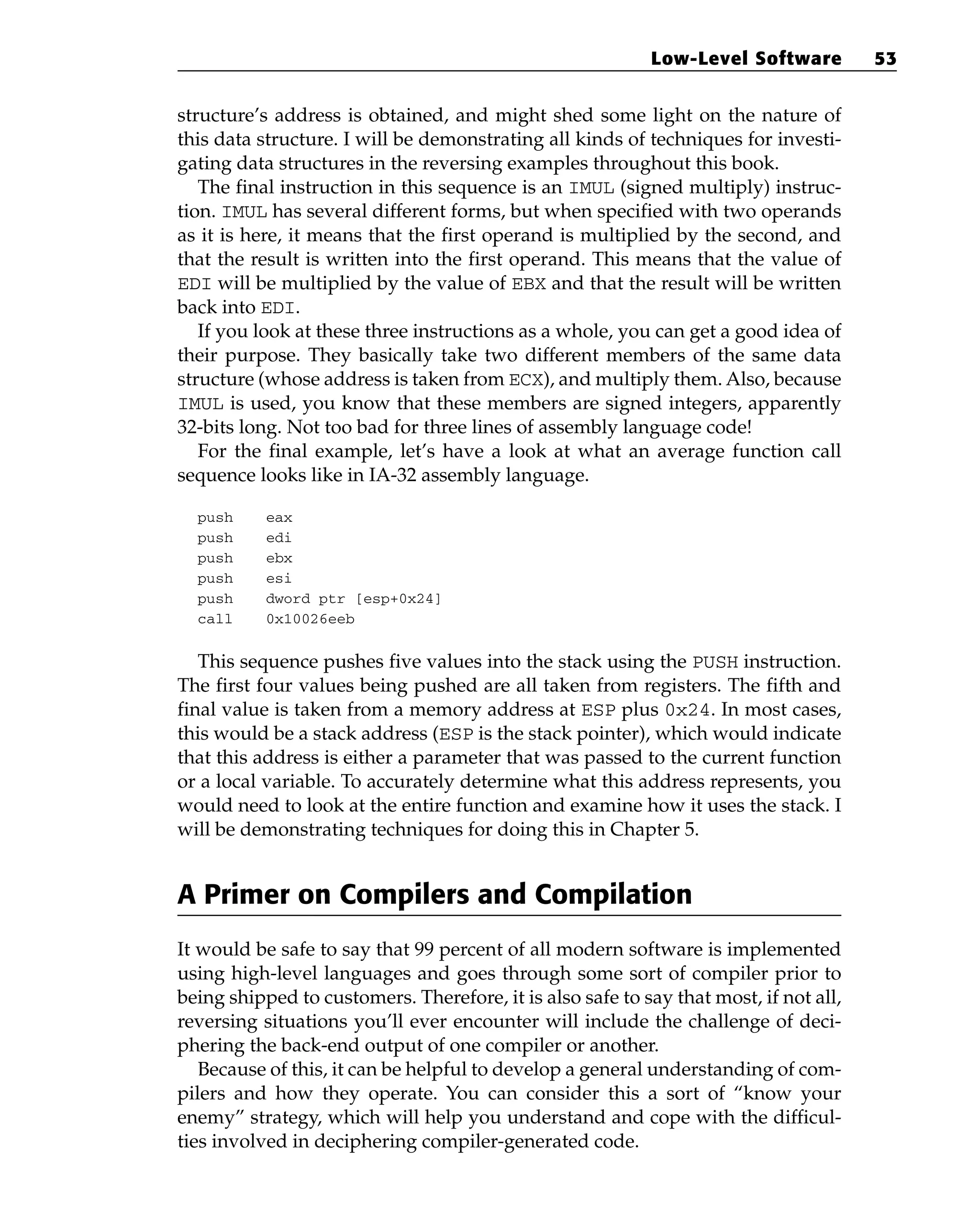 structure’s address is obtained, and might shed some light on the nature of
this data structure. I will be demonstrating all kinds of techniques for investi-
gating data structures in the reversing examples throughout this book.
The final instruction in this sequence is an IMUL (signed multiply) instruc-
tion. IMUL has several different forms, but when specified with two operands
as it is here, it means that the first operand is multiplied by the second, and
that the result is written into the first operand. This means that the value of
EDI will be multiplied by the value of EBX and that the result will be written
back into EDI.
If you look at these three instructions as a whole, you can get a good idea of
their purpose. They basically take two different members of the same data
structure (whose address is taken from ECX), and multiply them. Also, because
IMUL is used, you know that these members are signed integers, apparently
32-bits long. Not too bad for three lines of assembly language code!
For the final example, let’s have a look at what an average function call
sequence looks like in IA-32 assembly language.
push eax
push edi
push ebx
push esi
push dword ptr [esp+0x24]
call 0x10026eeb
This sequence pushes five values into the stack using the PUSH instruction.
The first four values being pushed are all taken from registers. The fifth and
final value is taken from a memory address at ESP plus 0x24. In most cases,
this would be a stack address (ESP is the stack pointer), which would indicate
that this address is either a parameter that was passed to the current function
or a local variable. To accurately determine what this address represents, you
would need to look at the entire function and examine how it uses the stack. I
will be demonstrating techniques for doing this in Chapter 5.
A Primer on Compilers and Compilation
It would be safe to say that 99 percent of all modern software is implemented
using high-level languages and goes through some sort of compiler prior to
being shipped to customers. Therefore, it is also safe to say that most, if not all,
reversing situations you’ll ever encounter will include the challenge of deci-
phering the back-end output of one compiler or another.
Because of this, it can be helpful to develop a general understanding of com-
pilers and how they operate. You can consider this a sort of “know your
enemy” strategy, which will help you understand and cope with the difficul-
ties involved in deciphering compiler-generated code.
Low-Level Software 53
 