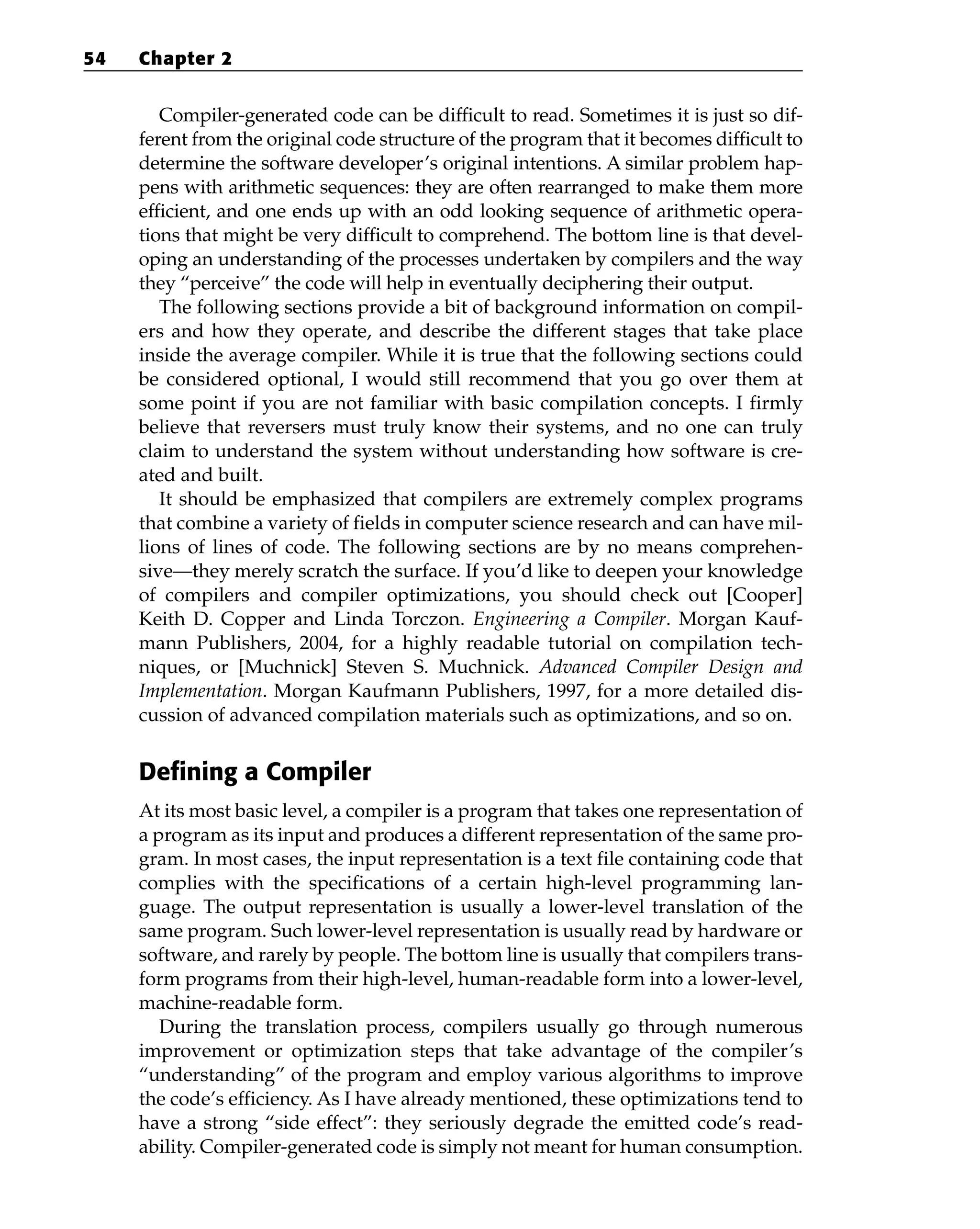 Compiler-generated code can be difficult to read. Sometimes it is just so dif-
ferent from the original code structure of the program that it becomes difficult to
determine the software developer’s original intentions. A similar problem hap-
pens with arithmetic sequences: they are often rearranged to make them more
efficient, and one ends up with an odd looking sequence of arithmetic opera-
tions that might be very difficult to comprehend. The bottom line is that devel-
oping an understanding of the processes undertaken by compilers and the way
they “perceive” the code will help in eventually deciphering their output.
The following sections provide a bit of background information on compil-
ers and how they operate, and describe the different stages that take place
inside the average compiler. While it is true that the following sections could
be considered optional, I would still recommend that you go over them at
some point if you are not familiar with basic compilation concepts. I firmly
believe that reversers must truly know their systems, and no one can truly
claim to understand the system without understanding how software is cre-
ated and built.
It should be emphasized that compilers are extremely complex programs
that combine a variety of fields in computer science research and can have mil-
lions of lines of code. The following sections are by no means comprehen-
sive—they merely scratch the surface. If you’d like to deepen your knowledge
of compilers and compiler optimizations, you should check out [Cooper]
Keith D. Copper and Linda Torczon. Engineering a Compiler. Morgan Kauf-
mann Publishers, 2004, for a highly readable tutorial on compilation tech-
niques, or [Muchnick] Steven S. Muchnick. Advanced Compiler Design and
Implementation. Morgan Kaufmann Publishers, 1997, for a more detailed dis-
cussion of advanced compilation materials such as optimizations, and so on.
Defining a Compiler
At its most basic level, a compiler is a program that takes one representation of
a program as its input and produces a different representation of the same pro-
gram. In most cases, the input representation is a text file containing code that
complies with the specifications of a certain high-level programming lan-
guage. The output representation is usually a lower-level translation of the
same program. Such lower-level representation is usually read by hardware or
software, and rarely by people. The bottom line is usually that compilers trans-
form programs from their high-level, human-readable form into a lower-level,
machine-readable form.
During the translation process, compilers usually go through numerous
improvement or optimization steps that take advantage of the compiler’s
“understanding” of the program and employ various algorithms to improve
the code’s efficiency. As I have already mentioned, these optimizations tend to
have a strong “side effect”: they seriously degrade the emitted code’s read-
ability. Compiler-generated code is simply not meant for human consumption.
54 Chapter 2
 