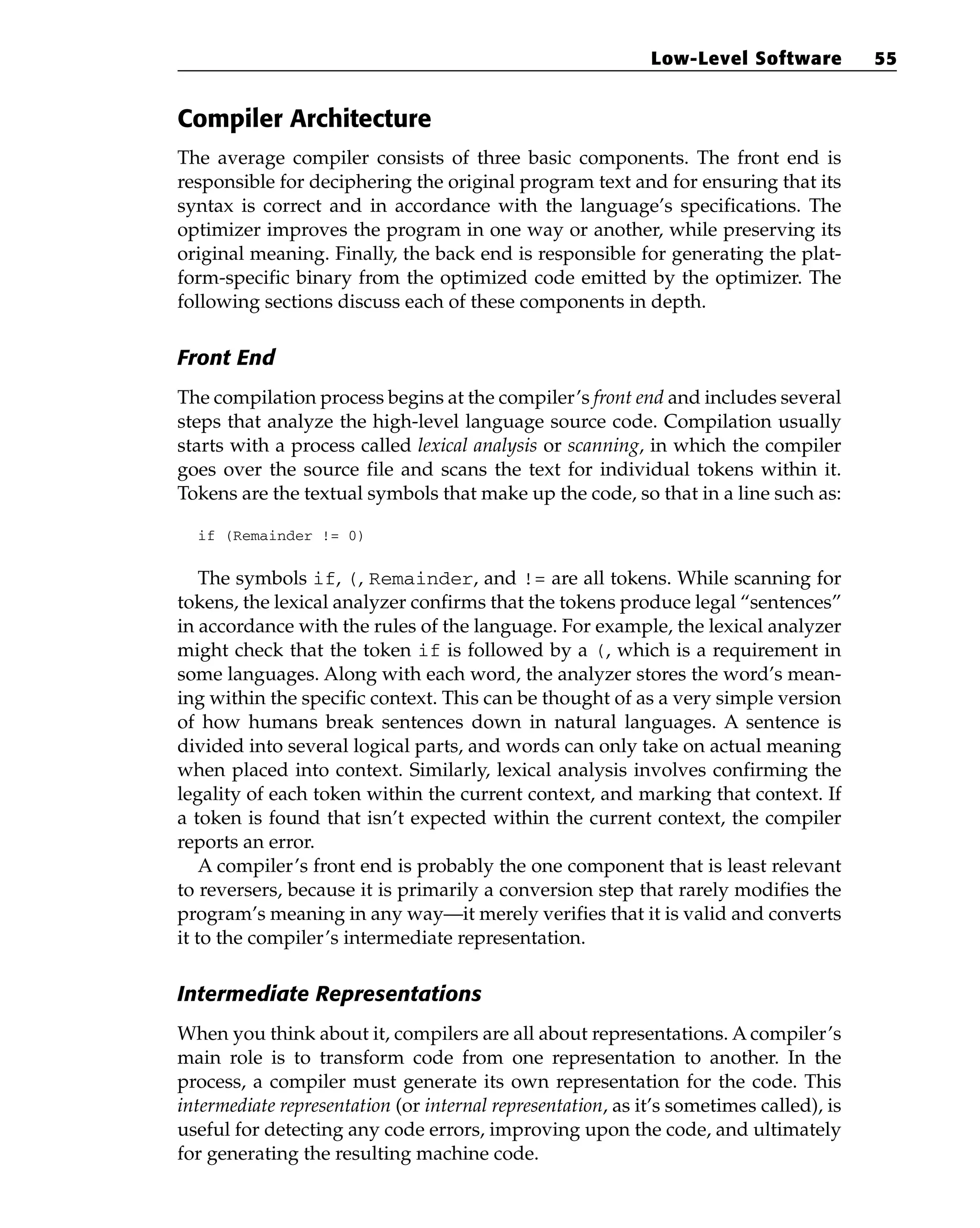 Compiler Architecture
The average compiler consists of three basic components. The front end is
responsible for deciphering the original program text and for ensuring that its
syntax is correct and in accordance with the language’s specifications. The
optimizer improves the program in one way or another, while preserving its
original meaning. Finally, the back end is responsible for generating the plat-
form-specific binary from the optimized code emitted by the optimizer. The
following sections discuss each of these components in depth.
Front End
The compilation process begins at the compiler’s front end and includes several
steps that analyze the high-level language source code. Compilation usually
starts with a process called lexical analysis or scanning, in which the compiler
goes over the source file and scans the text for individual tokens within it.
Tokens are the textual symbols that make up the code, so that in a line such as:
if (Remainder != 0)
The symbols if, (, Remainder, and != are all tokens. While scanning for
tokens, the lexical analyzer confirms that the tokens produce legal “sentences”
in accordance with the rules of the language. For example, the lexical analyzer
might check that the token if is followed by a (, which is a requirement in
some languages. Along with each word, the analyzer stores the word’s mean-
ing within the specific context. This can be thought of as a very simple version
of how humans break sentences down in natural languages. A sentence is
divided into several logical parts, and words can only take on actual meaning
when placed into context. Similarly, lexical analysis involves confirming the
legality of each token within the current context, and marking that context. If
a token is found that isn’t expected within the current context, the compiler
reports an error.
A compiler’s front end is probably the one component that is least relevant
to reversers, because it is primarily a conversion step that rarely modifies the
program’s meaning in any way—it merely verifies that it is valid and converts
it to the compiler’s intermediate representation.
Intermediate Representations
When you think about it, compilers are all about representations. A compiler’s
main role is to transform code from one representation to another. In the
process, a compiler must generate its own representation for the code. This
intermediate representation (or internal representation, as it’s sometimes called), is
useful for detecting any code errors, improving upon the code, and ultimately
for generating the resulting machine code.
Low-Level Software 55
 