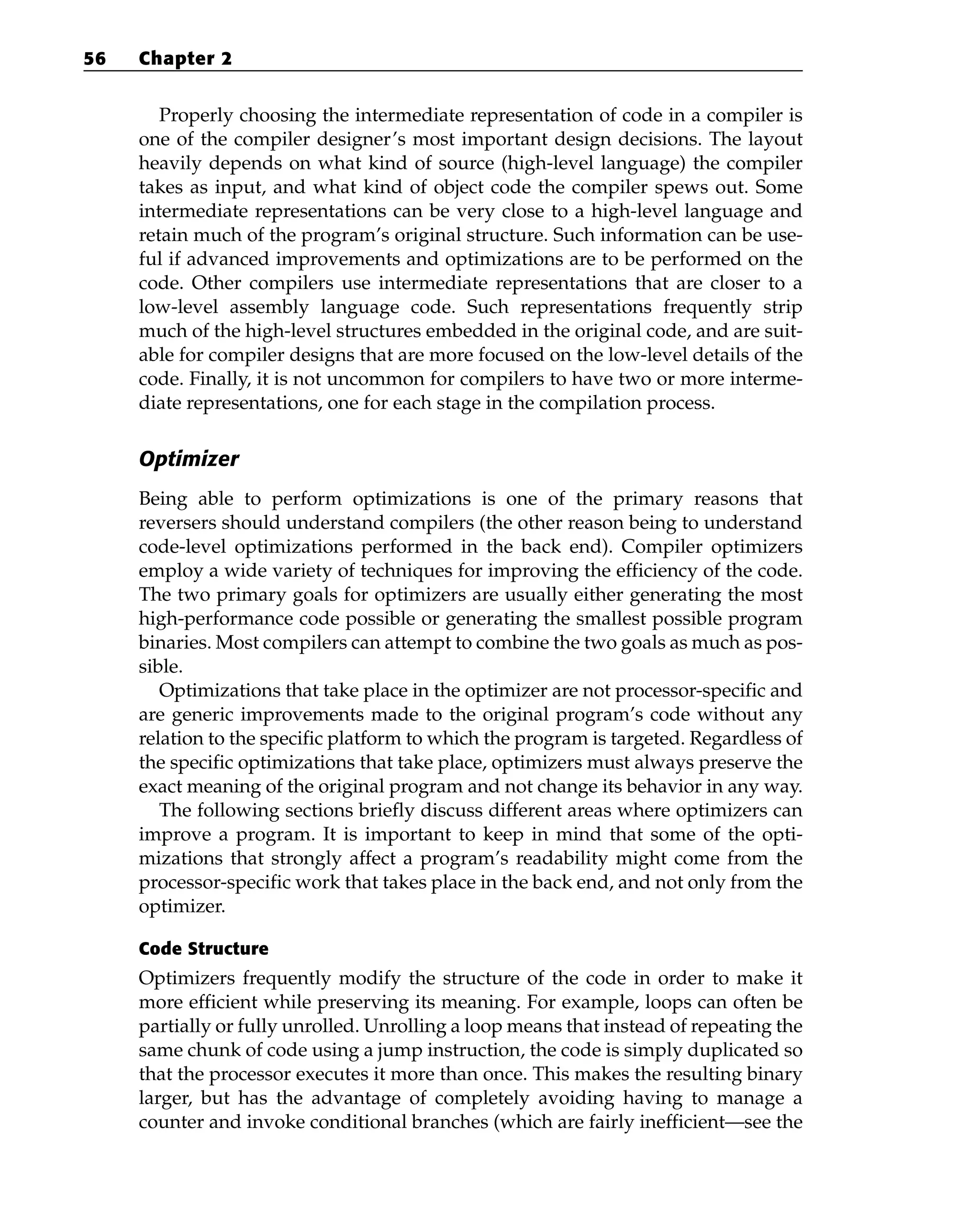 Properly choosing the intermediate representation of code in a compiler is
one of the compiler designer’s most important design decisions. The layout
heavily depends on what kind of source (high-level language) the compiler
takes as input, and what kind of object code the compiler spews out. Some
intermediate representations can be very close to a high-level language and
retain much of the program’s original structure. Such information can be use-
ful if advanced improvements and optimizations are to be performed on the
code. Other compilers use intermediate representations that are closer to a
low-level assembly language code. Such representations frequently strip
much of the high-level structures embedded in the original code, and are suit-
able for compiler designs that are more focused on the low-level details of the
code. Finally, it is not uncommon for compilers to have two or more interme-
diate representations, one for each stage in the compilation process.
Optimizer
Being able to perform optimizations is one of the primary reasons that
reversers should understand compilers (the other reason being to understand
code-level optimizations performed in the back end). Compiler optimizers
employ a wide variety of techniques for improving the efficiency of the code.
The two primary goals for optimizers are usually either generating the most
high-performance code possible or generating the smallest possible program
binaries. Most compilers can attempt to combine the two goals as much as pos-
sible.
Optimizations that take place in the optimizer are not processor-specific and
are generic improvements made to the original program’s code without any
relation to the specific platform to which the program is targeted. Regardless of
the specific optimizations that take place, optimizers must always preserve the
exact meaning of the original program and not change its behavior in any way.
The following sections briefly discuss different areas where optimizers can
improve a program. It is important to keep in mind that some of the opti-
mizations that strongly affect a program’s readability might come from the
processor-specific work that takes place in the back end, and not only from the
optimizer.
Code Structure
Optimizers frequently modify the structure of the code in order to make it
more efficient while preserving its meaning. For example, loops can often be
partially or fully unrolled. Unrolling a loop means that instead of repeating the
same chunk of code using a jump instruction, the code is simply duplicated so
that the processor executes it more than once. This makes the resulting binary
larger, but has the advantage of completely avoiding having to manage a
counter and invoke conditional branches (which are fairly inefficient—see the
56 Chapter 2
 