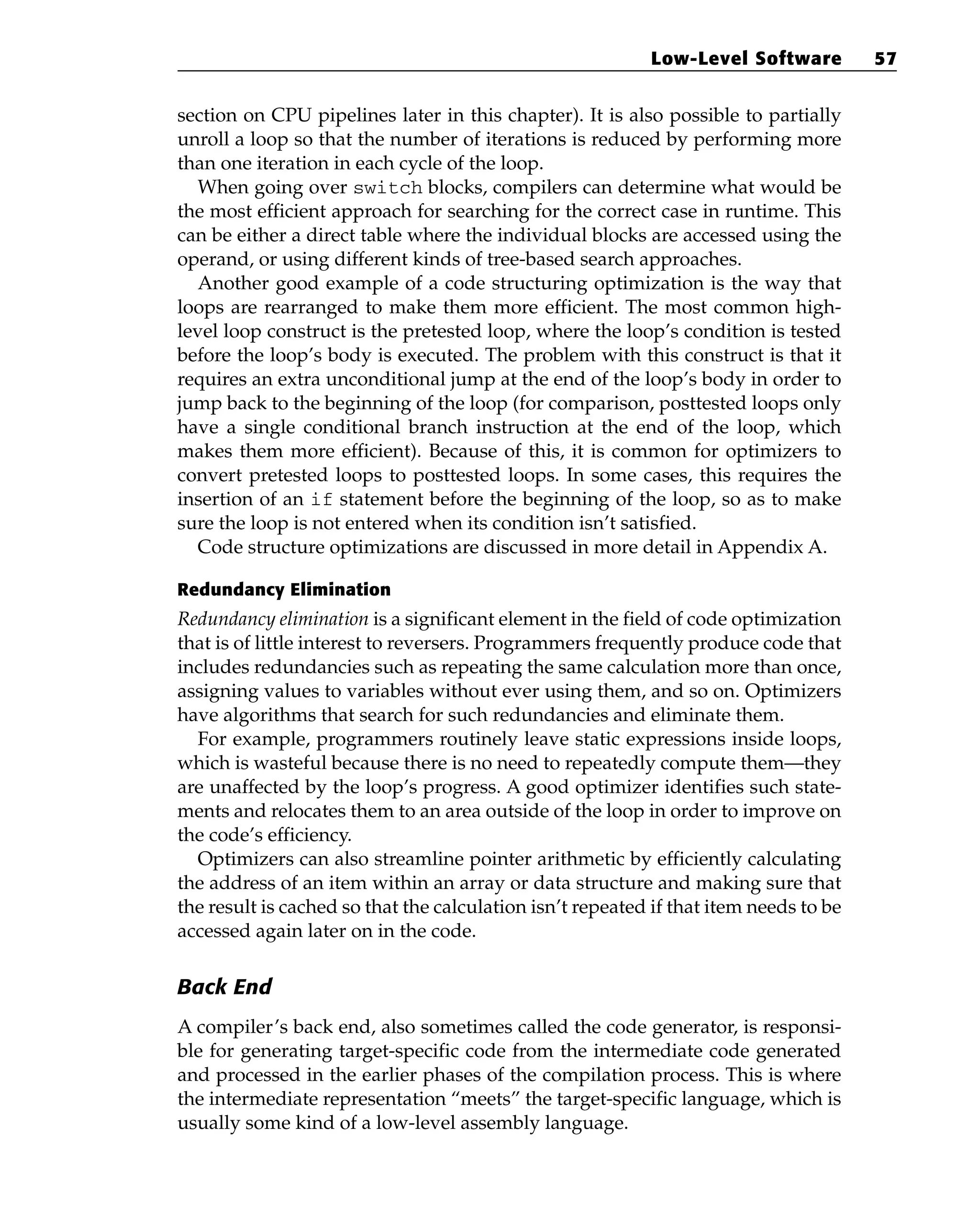 section on CPU pipelines later in this chapter). It is also possible to partially
unroll a loop so that the number of iterations is reduced by performing more
than one iteration in each cycle of the loop.
When going over switch blocks, compilers can determine what would be
the most efficient approach for searching for the correct case in runtime. This
can be either a direct table where the individual blocks are accessed using the
operand, or using different kinds of tree-based search approaches.
Another good example of a code structuring optimization is the way that
loops are rearranged to make them more efficient. The most common high-
level loop construct is the pretested loop, where the loop’s condition is tested
before the loop’s body is executed. The problem with this construct is that it
requires an extra unconditional jump at the end of the loop’s body in order to
jump back to the beginning of the loop (for comparison, posttested loops only
have a single conditional branch instruction at the end of the loop, which
makes them more efficient). Because of this, it is common for optimizers to
convert pretested loops to posttested loops. In some cases, this requires the
insertion of an if statement before the beginning of the loop, so as to make
sure the loop is not entered when its condition isn’t satisfied.
Code structure optimizations are discussed in more detail in Appendix A.
Redundancy Elimination
Redundancy elimination is a significant element in the field of code optimization
that is of little interest to reversers. Programmers frequently produce code that
includes redundancies such as repeating the same calculation more than once,
assigning values to variables without ever using them, and so on. Optimizers
have algorithms that search for such redundancies and eliminate them.
For example, programmers routinely leave static expressions inside loops,
which is wasteful because there is no need to repeatedly compute them—they
are unaffected by the loop’s progress. A good optimizer identifies such state-
ments and relocates them to an area outside of the loop in order to improve on
the code’s efficiency.
Optimizers can also streamline pointer arithmetic by efficiently calculating
the address of an item within an array or data structure and making sure that
the result is cached so that the calculation isn’t repeated if that item needs to be
accessed again later on in the code.
Back End
A compiler’s back end, also sometimes called the code generator, is responsi-
ble for generating target-specific code from the intermediate code generated
and processed in the earlier phases of the compilation process. This is where
the intermediate representation “meets” the target-specific language, which is
usually some kind of a low-level assembly language.
Low-Level Software 57
 