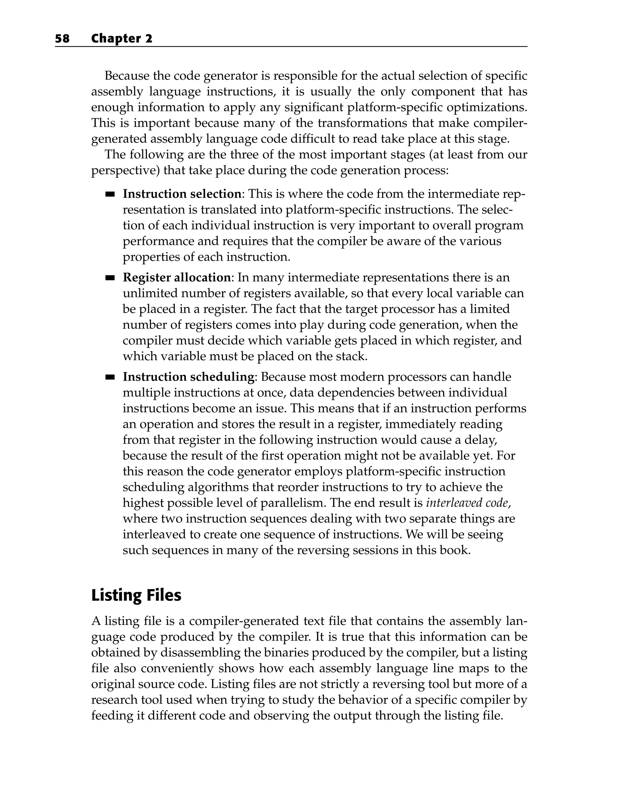 Because the code generator is responsible for the actual selection of specific
assembly language instructions, it is usually the only component that has
enough information to apply any significant platform-specific optimizations.
This is important because many of the transformations that make compiler-
generated assembly language code difficult to read take place at this stage.
The following are the three of the most important stages (at least from our
perspective) that take place during the code generation process:
■
■ Instruction selection: This is where the code from the intermediate rep-
resentation is translated into platform-specific instructions. The selec-
tion of each individual instruction is very important to overall program
performance and requires that the compiler be aware of the various
properties of each instruction.
■
■ Register allocation: In many intermediate representations there is an
unlimited number of registers available, so that every local variable can
be placed in a register. The fact that the target processor has a limited
number of registers comes into play during code generation, when the
compiler must decide which variable gets placed in which register, and
which variable must be placed on the stack.
■
■ Instruction scheduling: Because most modern processors can handle
multiple instructions at once, data dependencies between individual
instructions become an issue. This means that if an instruction performs
an operation and stores the result in a register, immediately reading
from that register in the following instruction would cause a delay,
because the result of the first operation might not be available yet. For
this reason the code generator employs platform-specific instruction
scheduling algorithms that reorder instructions to try to achieve the
highest possible level of parallelism. The end result is interleaved code,
where two instruction sequences dealing with two separate things are
interleaved to create one sequence of instructions. We will be seeing
such sequences in many of the reversing sessions in this book.
Listing Files
A listing file is a compiler-generated text file that contains the assembly lan-
guage code produced by the compiler. It is true that this information can be
obtained by disassembling the binaries produced by the compiler, but a listing
file also conveniently shows how each assembly language line maps to the
original source code. Listing files are not strictly a reversing tool but more of a
research tool used when trying to study the behavior of a specific compiler by
feeding it different code and observing the output through the listing file.
58 Chapter 2
 