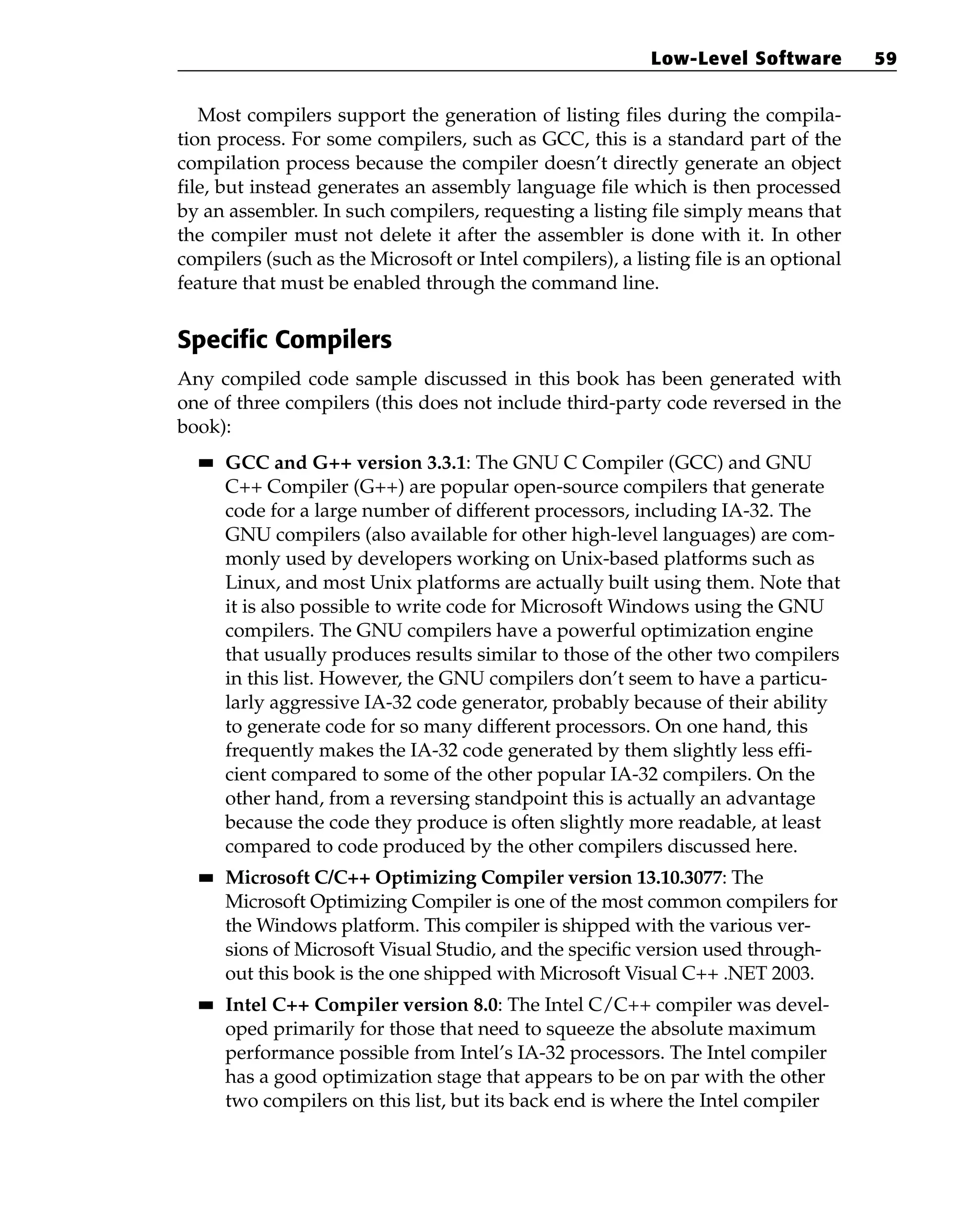 Most compilers support the generation of listing files during the compila-
tion process. For some compilers, such as GCC, this is a standard part of the
compilation process because the compiler doesn’t directly generate an object
file, but instead generates an assembly language file which is then processed
by an assembler. In such compilers, requesting a listing file simply means that
the compiler must not delete it after the assembler is done with it. In other
compilers (such as the Microsoft or Intel compilers), a listing file is an optional
feature that must be enabled through the command line.
Specific Compilers
Any compiled code sample discussed in this book has been generated with
one of three compilers (this does not include third-party code reversed in the
book):
■
■ GCC and G++ version 3.3.1: The GNU C Compiler (GCC) and GNU
C++ Compiler (G++) are popular open-source compilers that generate
code for a large number of different processors, including IA-32. The
GNU compilers (also available for other high-level languages) are com-
monly used by developers working on Unix-based platforms such as
Linux, and most Unix platforms are actually built using them. Note that
it is also possible to write code for Microsoft Windows using the GNU
compilers. The GNU compilers have a powerful optimization engine
that usually produces results similar to those of the other two compilers
in this list. However, the GNU compilers don’t seem to have a particu-
larly aggressive IA-32 code generator, probably because of their ability
to generate code for so many different processors. On one hand, this
frequently makes the IA-32 code generated by them slightly less effi-
cient compared to some of the other popular IA-32 compilers. On the
other hand, from a reversing standpoint this is actually an advantage
because the code they produce is often slightly more readable, at least
compared to code produced by the other compilers discussed here.
■
■ Microsoft C/C++ Optimizing Compiler version 13.10.3077: The
Microsoft Optimizing Compiler is one of the most common compilers for
the Windows platform. This compiler is shipped with the various ver-
sions of Microsoft Visual Studio, and the specific version used through-
out this book is the one shipped with Microsoft Visual C++ .NET 2003.
■
■ Intel C++ Compiler version 8.0: The Intel C/C++ compiler was devel-
oped primarily for those that need to squeeze the absolute maximum
performance possible from Intel’s IA-32 processors. The Intel compiler
has a good optimization stage that appears to be on par with the other
two compilers on this list, but its back end is where the Intel compiler
Low-Level Software 59
 