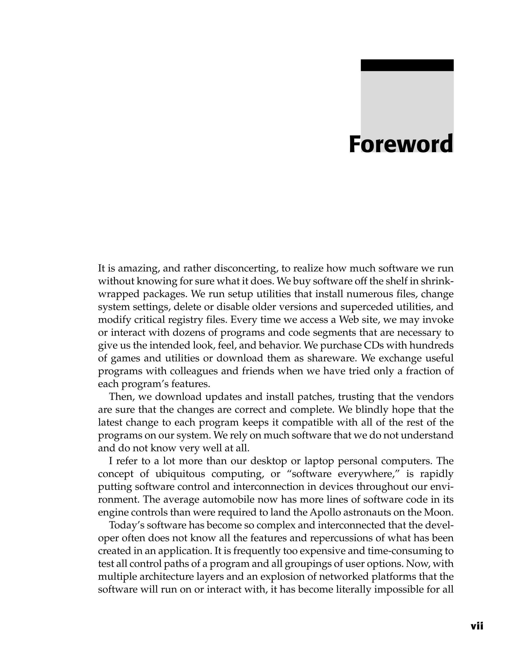 It is amazing, and rather disconcerting, to realize how much software we run
without knowing for sure what it does. We buy software off the shelf in shrink-
wrapped packages. We run setup utilities that install numerous files, change
system settings, delete or disable older versions and superceded utilities, and
modify critical registry files. Every time we access a Web site, we may invoke
or interact with dozens of programs and code segments that are necessary to
give us the intended look, feel, and behavior. We purchase CDs with hundreds
of games and utilities or download them as shareware. We exchange useful
programs with colleagues and friends when we have tried only a fraction of
each program’s features.
Then, we download updates and install patches, trusting that the vendors
are sure that the changes are correct and complete. We blindly hope that the
latest change to each program keeps it compatible with all of the rest of the
programs on our system. We rely on much software that we do not understand
and do not know very well at all.
I refer to a lot more than our desktop or laptop personal computers. The
concept of ubiquitous computing, or “software everywhere,” is rapidly
putting software control and interconnection in devices throughout our envi-
ronment. The average automobile now has more lines of software code in its
engine controls than were required to land the Apollo astronauts on the Moon.
Today’s software has become so complex and interconnected that the devel-
oper often does not know all the features and repercussions of what has been
created in an application. It is frequently too expensive and time-consuming to
test all control paths of a program and all groupings of user options. Now, with
multiple architecture layers and an explosion of networked platforms that the
software will run on or interact with, it has become literally impossible for all
Foreword
vii
 