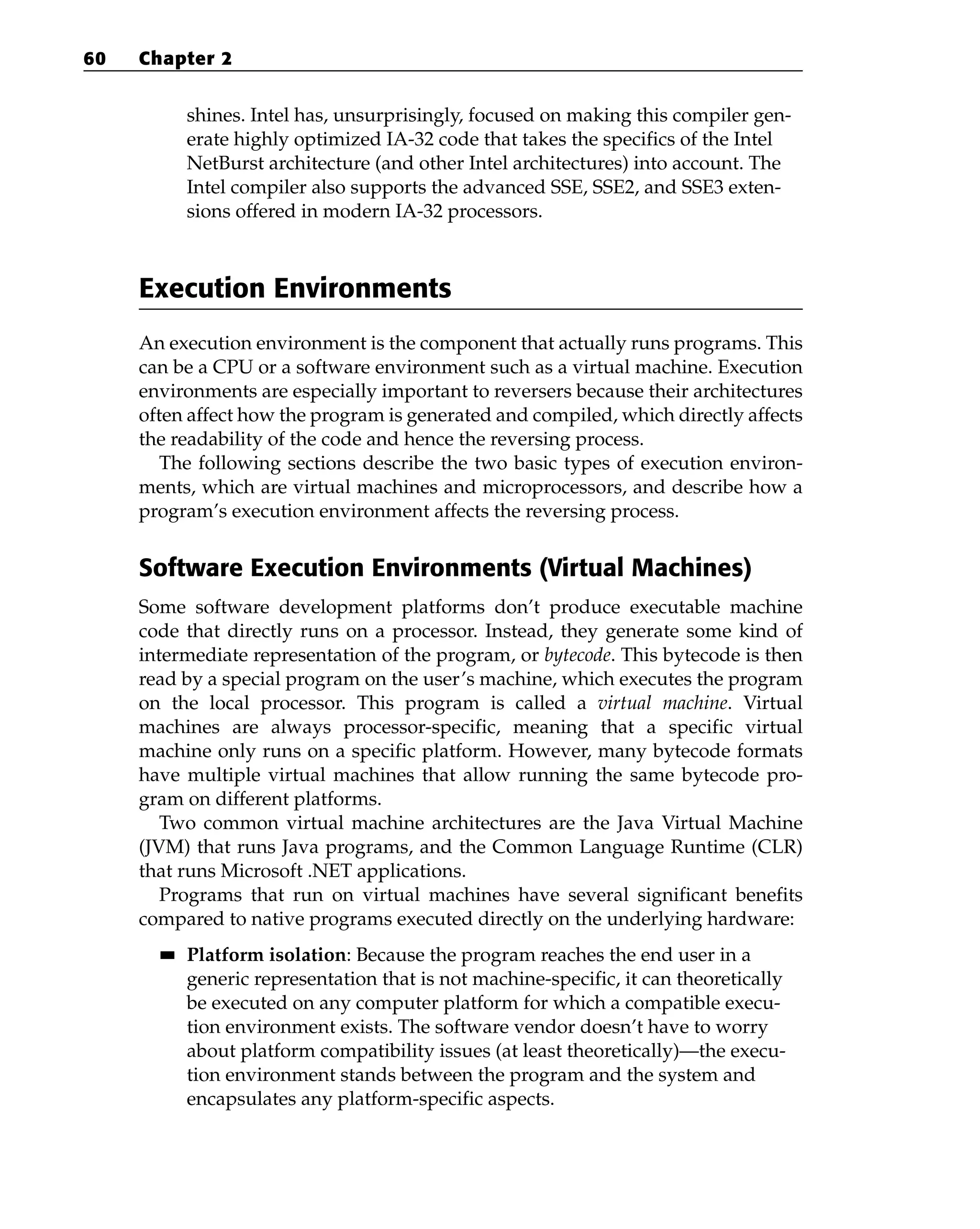 shines. Intel has, unsurprisingly, focused on making this compiler gen-
erate highly optimized IA-32 code that takes the specifics of the Intel
NetBurst architecture (and other Intel architectures) into account. The
Intel compiler also supports the advanced SSE, SSE2, and SSE3 exten-
sions offered in modern IA-32 processors.
Execution Environments
An execution environment is the component that actually runs programs. This
can be a CPU or a software environment such as a virtual machine. Execution
environments are especially important to reversers because their architectures
often affect how the program is generated and compiled, which directly affects
the readability of the code and hence the reversing process.
The following sections describe the two basic types of execution environ-
ments, which are virtual machines and microprocessors, and describe how a
program’s execution environment affects the reversing process.
Software Execution Environments (Virtual Machines)
Some software development platforms don’t produce executable machine
code that directly runs on a processor. Instead, they generate some kind of
intermediate representation of the program, or bytecode. This bytecode is then
read by a special program on the user’s machine, which executes the program
on the local processor. This program is called a virtual machine. Virtual
machines are always processor-specific, meaning that a specific virtual
machine only runs on a specific platform. However, many bytecode formats
have multiple virtual machines that allow running the same bytecode pro-
gram on different platforms.
Two common virtual machine architectures are the Java Virtual Machine
(JVM) that runs Java programs, and the Common Language Runtime (CLR)
that runs Microsoft .NET applications.
Programs that run on virtual machines have several significant benefits
compared to native programs executed directly on the underlying hardware:
■
■ Platform isolation: Because the program reaches the end user in a
generic representation that is not machine-specific, it can theoretically
be executed on any computer platform for which a compatible execu-
tion environment exists. The software vendor doesn’t have to worry
about platform compatibility issues (at least theoretically)—the execu-
tion environment stands between the program and the system and
encapsulates any platform-specific aspects.
60 Chapter 2
 