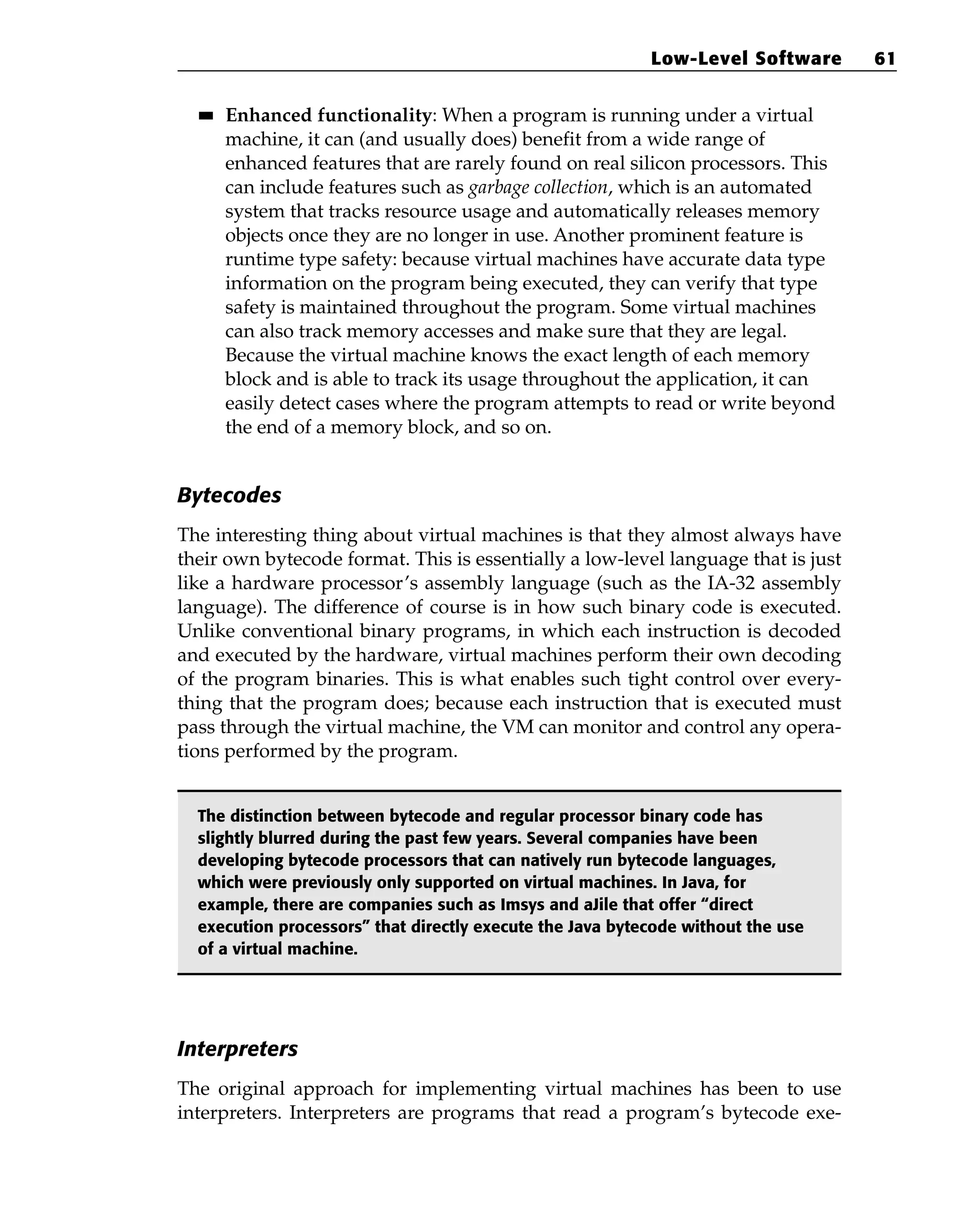 ■
■ Enhanced functionality: When a program is running under a virtual
machine, it can (and usually does) benefit from a wide range of
enhanced features that are rarely found on real silicon processors. This
can include features such as garbage collection, which is an automated
system that tracks resource usage and automatically releases memory
objects once they are no longer in use. Another prominent feature is
runtime type safety: because virtual machines have accurate data type
information on the program being executed, they can verify that type
safety is maintained throughout the program. Some virtual machines
can also track memory accesses and make sure that they are legal.
Because the virtual machine knows the exact length of each memory
block and is able to track its usage throughout the application, it can
easily detect cases where the program attempts to read or write beyond
the end of a memory block, and so on.
Bytecodes
The interesting thing about virtual machines is that they almost always have
their own bytecode format. This is essentially a low-level language that is just
like a hardware processor’s assembly language (such as the IA-32 assembly
language). The difference of course is in how such binary code is executed.
Unlike conventional binary programs, in which each instruction is decoded
and executed by the hardware, virtual machines perform their own decoding
of the program binaries. This is what enables such tight control over every-
thing that the program does; because each instruction that is executed must
pass through the virtual machine, the VM can monitor and control any opera-
tions performed by the program.
The distinction between bytecode and regular processor binary code has
slightly blurred during the past few years. Several companies have been
developing bytecode processors that can natively run bytecode languages,
which were previously only supported on virtual machines. In Java, for
example, there are companies such as Imsys and aJile that offer “direct
execution processors” that directly execute the Java bytecode without the use
of a virtual machine.
Interpreters
The original approach for implementing virtual machines has been to use
interpreters. Interpreters are programs that read a program’s bytecode exe-
Low-Level Software 61
 