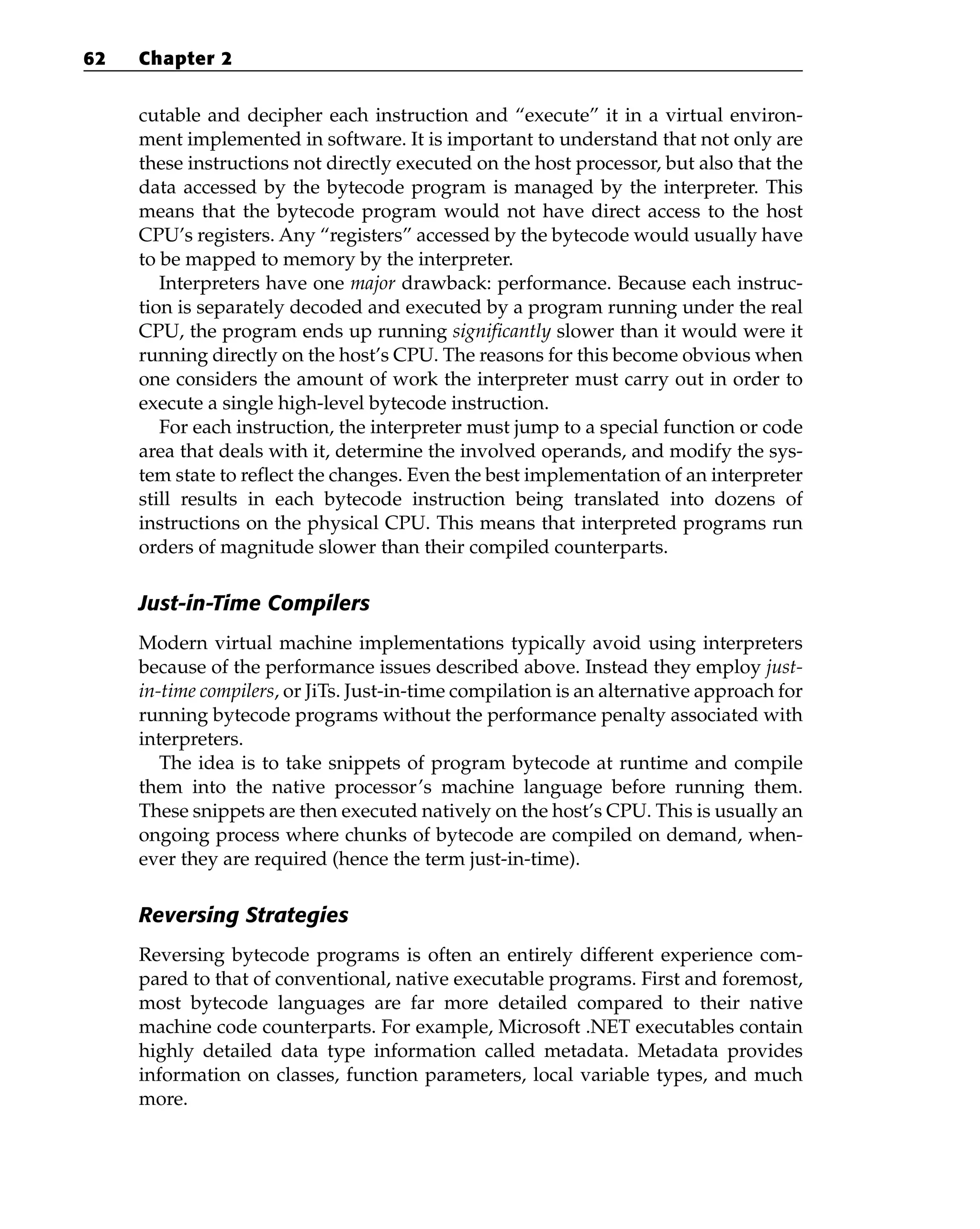 cutable and decipher each instruction and “execute” it in a virtual environ-
ment implemented in software. It is important to understand that not only are
these instructions not directly executed on the host processor, but also that the
data accessed by the bytecode program is managed by the interpreter. This
means that the bytecode program would not have direct access to the host
CPU’s registers. Any “registers” accessed by the bytecode would usually have
to be mapped to memory by the interpreter.
Interpreters have one major drawback: performance. Because each instruc-
tion is separately decoded and executed by a program running under the real
CPU, the program ends up running significantly slower than it would were it
running directly on the host’s CPU. The reasons for this become obvious when
one considers the amount of work the interpreter must carry out in order to
execute a single high-level bytecode instruction.
For each instruction, the interpreter must jump to a special function or code
area that deals with it, determine the involved operands, and modify the sys-
tem state to reflect the changes. Even the best implementation of an interpreter
still results in each bytecode instruction being translated into dozens of
instructions on the physical CPU. This means that interpreted programs run
orders of magnitude slower than their compiled counterparts.
Just-in-Time Compilers
Modern virtual machine implementations typically avoid using interpreters
because of the performance issues described above. Instead they employ just-
in-time compilers, or JiTs. Just-in-time compilation is an alternative approach for
running bytecode programs without the performance penalty associated with
interpreters.
The idea is to take snippets of program bytecode at runtime and compile
them into the native processor’s machine language before running them.
These snippets are then executed natively on the host’s CPU. This is usually an
ongoing process where chunks of bytecode are compiled on demand, when-
ever they are required (hence the term just-in-time).
Reversing Strategies
Reversing bytecode programs is often an entirely different experience com-
pared to that of conventional, native executable programs. First and foremost,
most bytecode languages are far more detailed compared to their native
machine code counterparts. For example, Microsoft .NET executables contain
highly detailed data type information called metadata. Metadata provides
information on classes, function parameters, local variable types, and much
more.
62 Chapter 2
 