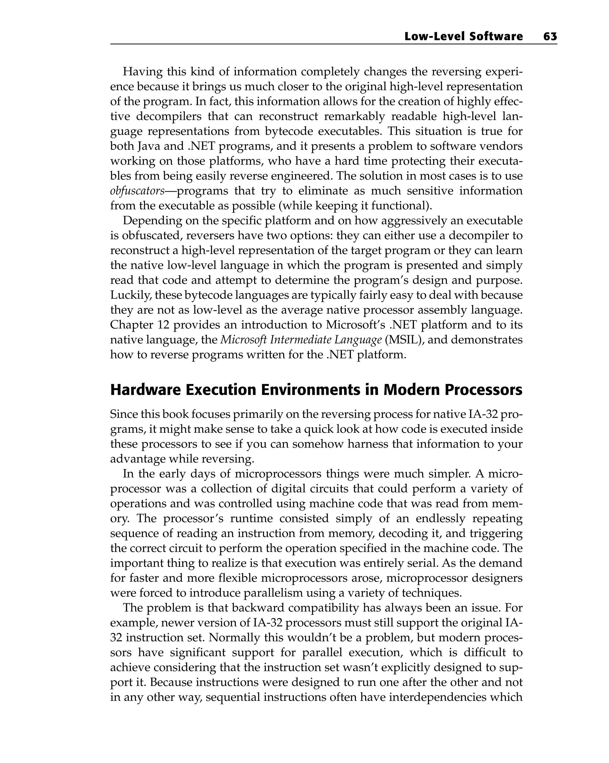 Having this kind of information completely changes the reversing experi-
ence because it brings us much closer to the original high-level representation
of the program. In fact, this information allows for the creation of highly effec-
tive decompilers that can reconstruct remarkably readable high-level lan-
guage representations from bytecode executables. This situation is true for
both Java and .NET programs, and it presents a problem to software vendors
working on those platforms, who have a hard time protecting their executa-
bles from being easily reverse engineered. The solution in most cases is to use
obfuscators—programs that try to eliminate as much sensitive information
from the executable as possible (while keeping it functional).
Depending on the specific platform and on how aggressively an executable
is obfuscated, reversers have two options: they can either use a decompiler to
reconstruct a high-level representation of the target program or they can learn
the native low-level language in which the program is presented and simply
read that code and attempt to determine the program’s design and purpose.
Luckily, these bytecode languages are typically fairly easy to deal with because
they are not as low-level as the average native processor assembly language.
Chapter 12 provides an introduction to Microsoft’s .NET platform and to its
native language, the Microsoft Intermediate Language (MSIL), and demonstrates
how to reverse programs written for the .NET platform.
Hardware Execution Environments in Modern Processors
Since this book focuses primarily on the reversing process for native IA-32 pro-
grams, it might make sense to take a quick look at how code is executed inside
these processors to see if you can somehow harness that information to your
advantage while reversing.
In the early days of microprocessors things were much simpler. A micro-
processor was a collection of digital circuits that could perform a variety of
operations and was controlled using machine code that was read from mem-
ory. The processor’s runtime consisted simply of an endlessly repeating
sequence of reading an instruction from memory, decoding it, and triggering
the correct circuit to perform the operation specified in the machine code. The
important thing to realize is that execution was entirely serial. As the demand
for faster and more flexible microprocessors arose, microprocessor designers
were forced to introduce parallelism using a variety of techniques.
The problem is that backward compatibility has always been an issue. For
example, newer version of IA-32 processors must still support the original IA-
32 instruction set. Normally this wouldn’t be a problem, but modern proces-
sors have significant support for parallel execution, which is difficult to
achieve considering that the instruction set wasn’t explicitly designed to sup-
port it. Because instructions were designed to run one after the other and not
in any other way, sequential instructions often have interdependencies which
Low-Level Software 63
 