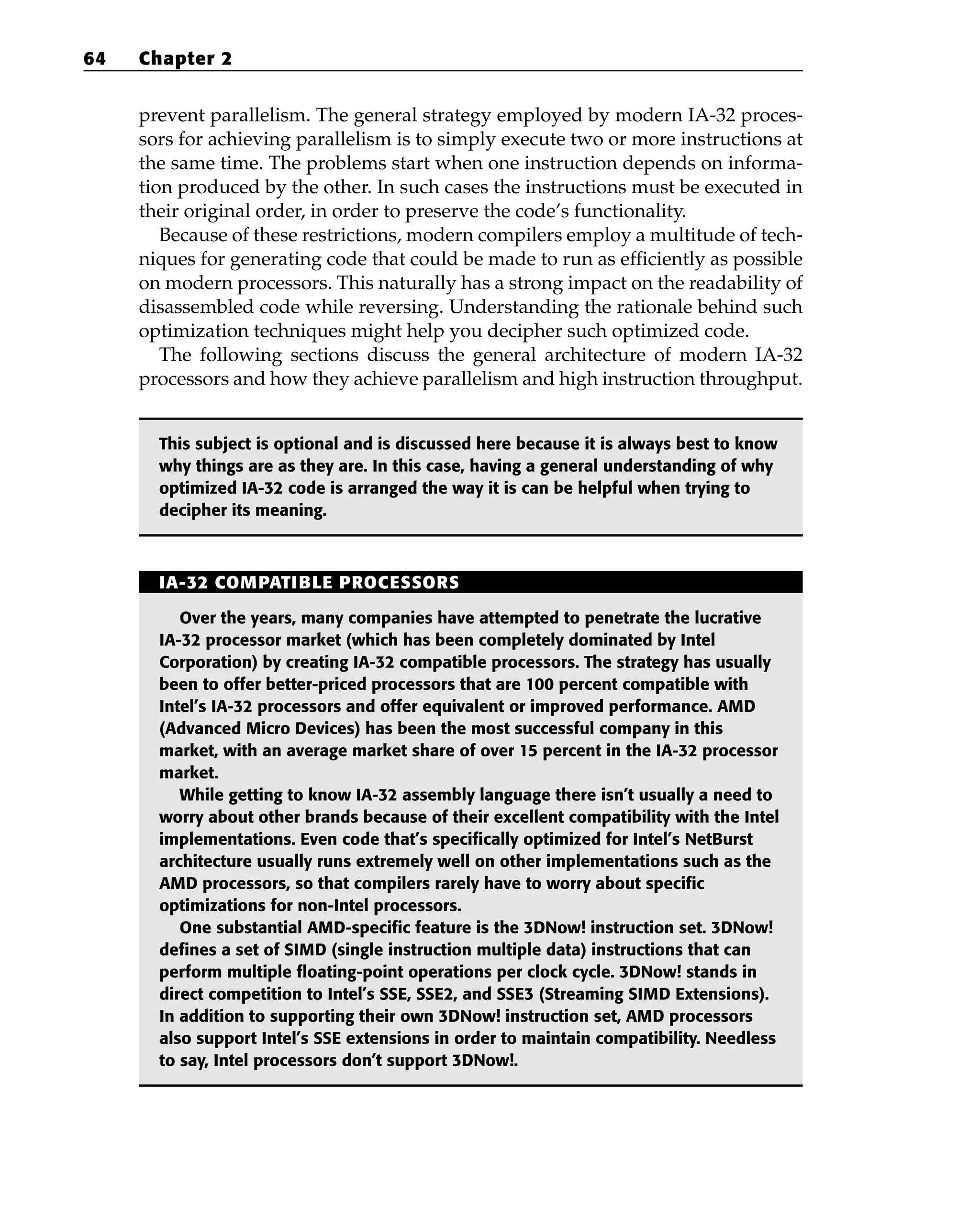 prevent parallelism. The general strategy employed by modern IA-32 proces-
sors for achieving parallelism is to simply execute two or more instructions at
the same time. The problems start when one instruction depends on informa-
tion produced by the other. In such cases the instructions must be executed in
their original order, in order to preserve the code’s functionality.
Because of these restrictions, modern compilers employ a multitude of tech-
niques for generating code that could be made to run as efficiently as possible
on modern processors. This naturally has a strong impact on the readability of
disassembled code while reversing. Understanding the rationale behind such
optimization techniques might help you decipher such optimized code.
The following sections discuss the general architecture of modern IA-32
processors and how they achieve parallelism and high instruction throughput.
This subject is optional and is discussed here because it is always best to know
why things are as they are. In this case, having a general understanding of why
optimized IA-32 code is arranged the way it is can be helpful when trying to
decipher its meaning.
64 Chapter 2
IA-32 COMPATIBLE PROCESSORS
Over the years, many companies have attempted to penetrate the lucrative
IA-32 processor market (which has been completely dominated by Intel
Corporation) by creating IA-32 compatible processors. The strategy has usually
been to offer better-priced processors that are 100 percent compatible with
Intel’s IA-32 processors and offer equivalent or improved performance. AMD
(Advanced Micro Devices) has been the most successful company in this
market, with an average market share of over 15 percent in the IA-32 processor
market.
While getting to know IA-32 assembly language there isn’t usually a need to
worry about other brands because of their excellent compatibility with the Intel
implementations. Even code that’s specifically optimized for Intel’s NetBurst
architecture usually runs extremely well on other implementations such as the
AMD processors, so that compilers rarely have to worry about specific
optimizations for non-Intel processors.
One substantial AMD-specific feature is the 3DNow! instruction set. 3DNow!
defines a set of SIMD (single instruction multiple data) instructions that can
perform multiple floating-point operations per clock cycle. 3DNow! stands in
direct competition to Intel’s SSE, SSE2, and SSE3 (Streaming SIMD Extensions).
In addition to supporting their own 3DNow! instruction set, AMD processors
also support Intel’s SSE extensions in order to maintain compatibility. Needless
to say, Intel processors don’t support 3DNow!.
 
