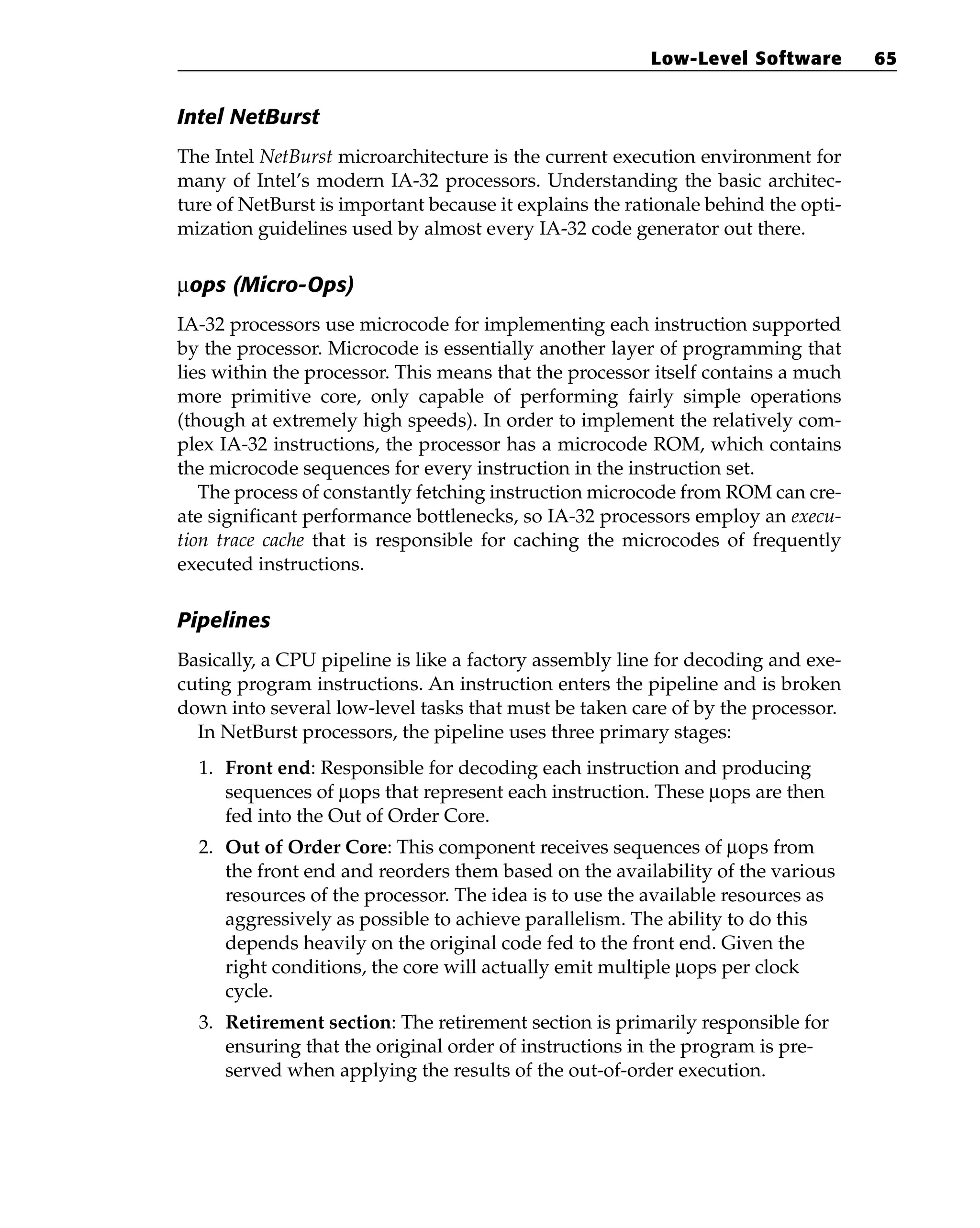 Intel NetBurst
The Intel NetBurst microarchitecture is the current execution environment for
many of Intel’s modern IA-32 processors. Understanding the basic architec-
ture of NetBurst is important because it explains the rationale behind the opti-
mization guidelines used by almost every IA-32 code generator out there.
µops (Micro-Ops)
IA-32 processors use microcode for implementing each instruction supported
by the processor. Microcode is essentially another layer of programming that
lies within the processor. This means that the processor itself contains a much
more primitive core, only capable of performing fairly simple operations
(though at extremely high speeds). In order to implement the relatively com-
plex IA-32 instructions, the processor has a microcode ROM, which contains
the microcode sequences for every instruction in the instruction set.
The process of constantly fetching instruction microcode from ROM can cre-
ate significant performance bottlenecks, so IA-32 processors employ an execu-
tion trace cache that is responsible for caching the microcodes of frequently
executed instructions.
Pipelines
Basically, a CPU pipeline is like a factory assembly line for decoding and exe-
cuting program instructions. An instruction enters the pipeline and is broken
down into several low-level tasks that must be taken care of by the processor.
In NetBurst processors, the pipeline uses three primary stages:
1. Front end: Responsible for decoding each instruction and producing
sequences of µops that represent each instruction. These µops are then
fed into the Out of Order Core.
2. Out of Order Core: This component receives sequences of µοps from
the front end and reorders them based on the availability of the various
resources of the processor. The idea is to use the available resources as
aggressively as possible to achieve parallelism. The ability to do this
depends heavily on the original code fed to the front end. Given the
right conditions, the core will actually emit multiple µops per clock
cycle.
3. Retirement section: The retirement section is primarily responsible for
ensuring that the original order of instructions in the program is pre-
served when applying the results of the out-of-order execution.
Low-Level Software 65
 