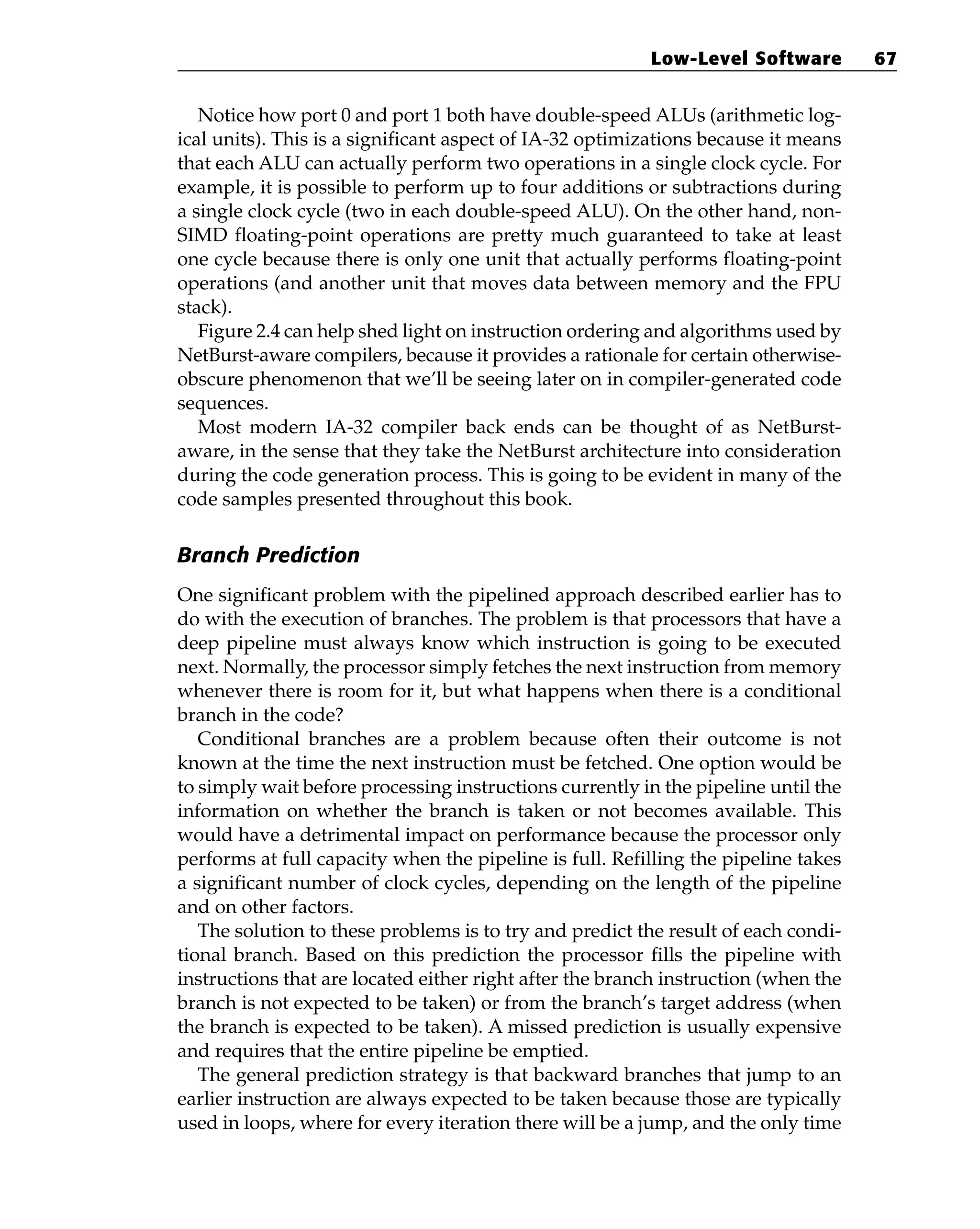 Notice how port 0 and port 1 both have double-speed ALUs (arithmetic log-
ical units). This is a significant aspect of IA-32 optimizations because it means
that each ALU can actually perform two operations in a single clock cycle. For
example, it is possible to perform up to four additions or subtractions during
a single clock cycle (two in each double-speed ALU). On the other hand, non-
SIMD floating-point operations are pretty much guaranteed to take at least
one cycle because there is only one unit that actually performs floating-point
operations (and another unit that moves data between memory and the FPU
stack).
Figure 2.4 can help shed light on instruction ordering and algorithms used by
NetBurst-aware compilers, because it provides a rationale for certain otherwise-
obscure phenomenon that we’ll be seeing later on in compiler-generated code
sequences.
Most modern IA-32 compiler back ends can be thought of as NetBurst-
aware, in the sense that they take the NetBurst architecture into consideration
during the code generation process. This is going to be evident in many of the
code samples presented throughout this book.
Branch Prediction
One significant problem with the pipelined approach described earlier has to
do with the execution of branches. The problem is that processors that have a
deep pipeline must always know which instruction is going to be executed
next. Normally, the processor simply fetches the next instruction from memory
whenever there is room for it, but what happens when there is a conditional
branch in the code?
Conditional branches are a problem because often their outcome is not
known at the time the next instruction must be fetched. One option would be
to simply wait before processing instructions currently in the pipeline until the
information on whether the branch is taken or not becomes available. This
would have a detrimental impact on performance because the processor only
performs at full capacity when the pipeline is full. Refilling the pipeline takes
a significant number of clock cycles, depending on the length of the pipeline
and on other factors.
The solution to these problems is to try and predict the result of each condi-
tional branch. Based on this prediction the processor fills the pipeline with
instructions that are located either right after the branch instruction (when the
branch is not expected to be taken) or from the branch’s target address (when
the branch is expected to be taken). A missed prediction is usually expensive
and requires that the entire pipeline be emptied.
The general prediction strategy is that backward branches that jump to an
earlier instruction are always expected to be taken because those are typically
used in loops, where for every iteration there will be a jump, and the only time
Low-Level Software 67
 