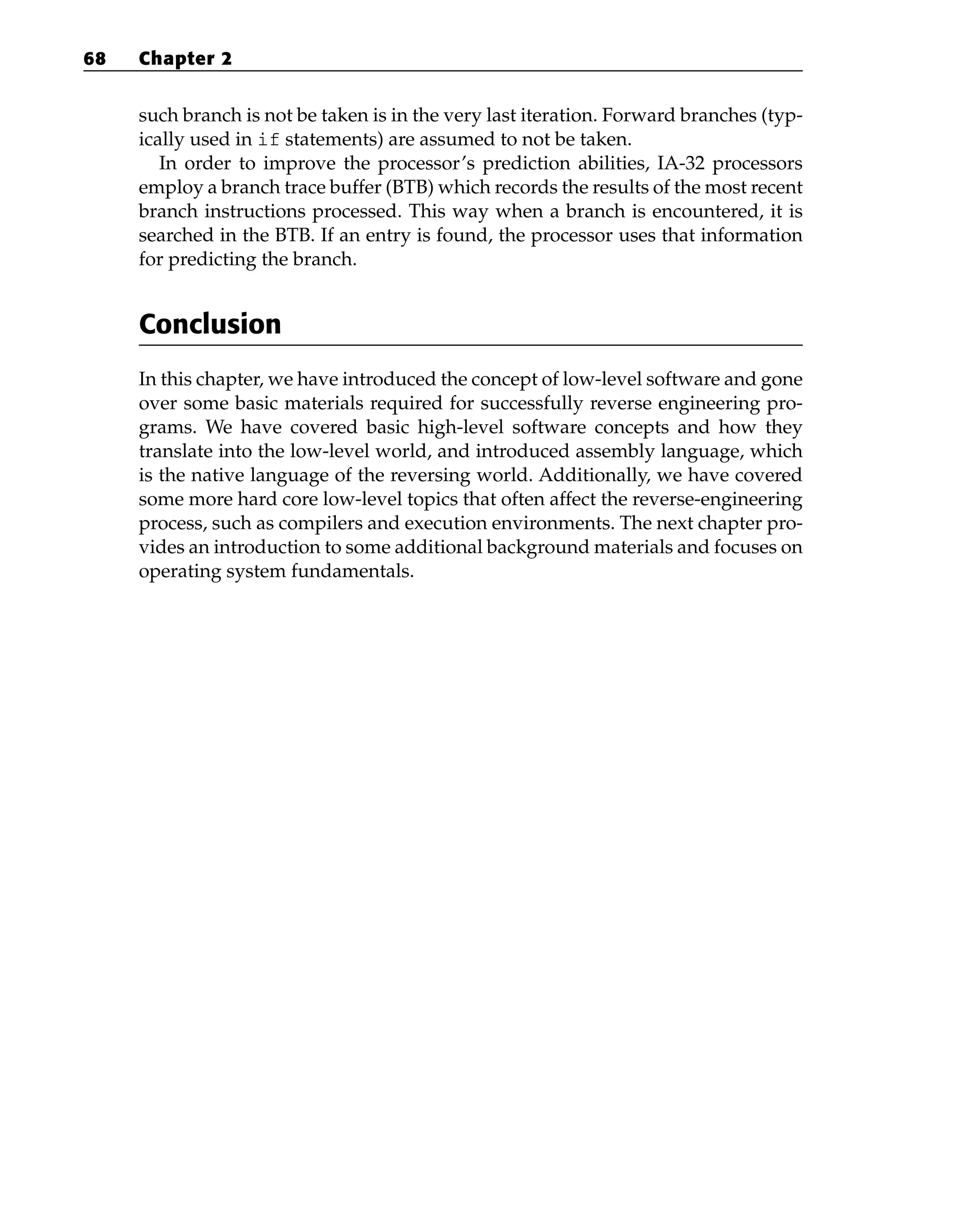 such branch is not be taken is in the very last iteration. Forward branches (typ-
ically used in if statements) are assumed to not be taken.
In order to improve the processor’s prediction abilities, IA-32 processors
employ a branch trace buffer (BTB) which records the results of the most recent
branch instructions processed. This way when a branch is encountered, it is
searched in the BTB. If an entry is found, the processor uses that information
for predicting the branch.
Conclusion
In this chapter, we have introduced the concept of low-level software and gone
over some basic materials required for successfully reverse engineering pro-
grams. We have covered basic high-level software concepts and how they
translate into the low-level world, and introduced assembly language, which
is the native language of the reversing world. Additionally, we have covered
some more hard core low-level topics that often affect the reverse-engineering
process, such as compilers and execution environments. The next chapter pro-
vides an introduction to some additional background materials and focuses on
operating system fundamentals.
68 Chapter 2
 