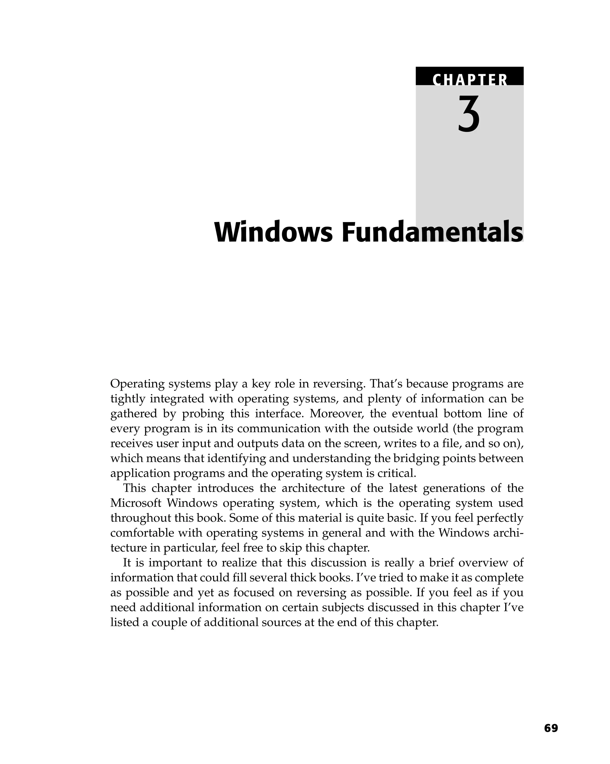 69
Operating systems play a key role in reversing. That’s because programs are
tightly integrated with operating systems, and plenty of information can be
gathered by probing this interface. Moreover, the eventual bottom line of
every program is in its communication with the outside world (the program
receives user input and outputs data on the screen, writes to a file, and so on),
which means that identifying and understanding the bridging points between
application programs and the operating system is critical.
This chapter introduces the architecture of the latest generations of the
Microsoft Windows operating system, which is the operating system used
throughout this book. Some of this material is quite basic. If you feel perfectly
comfortable with operating systems in general and with the Windows archi-
tecture in particular, feel free to skip this chapter.
It is important to realize that this discussion is really a brief overview of
information that could fill several thick books. I’ve tried to make it as complete
as possible and yet as focused on reversing as possible. If you feel as if you
need additional information on certain subjects discussed in this chapter I’ve
listed a couple of additional sources at the end of this chapter.
Windows Fundamentals
C HAPTE R
3
 