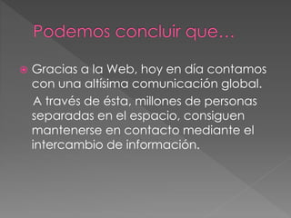  Gracias a la Web, hoy en día contamos 
con una altísima comunicación global. 
A través de ésta, millones de personas 
separadas en el espacio, consiguen 
mantenerse en contacto mediante el 
intercambio de información. 
 