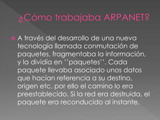  A través del desarrollo de una nueva 
tecnología llamada conmutación de 
paquetes, fragmentaba la información, 
y la dividía en ’’paquetes’’. Cada 
paquete llevaba asociado unos datos 
que hacían referencia a su destino, 
origen etc, por ello el camino lo era 
preestablecido. Si la red era destruida, el 
paquete era reconducido al instante. 
 