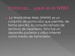  La World Wide Web (WWW) es un 
conjunto de protocolos que permite, de 
forma sencilla, la consulta remota de 
archivos de hipertexto. Esta fue un 
desarrollo posterior y utiliza Internet 
como medio de transmisión. 
 