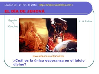 Español
Y
Quechua
EL DÍA DE JEHOVÁ
Lección 09 – 2 Trim. de 2013 (http//:mhalire.wordpress.com )
¿Cuál es la única esperanza en el juicio
divino?
Lic. A. Halire
www.slideshare.net/ahalirecc
 