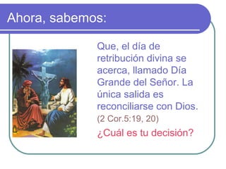 Ahora, sabemos:
Que, el día de
retribución divina se
acerca, llamado Día
Grande del Señor. La
única salida es
reconciliarse con Dios.
(2 Cor.5:19, 20)
¿Cuál es tu decisión?
 