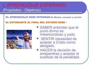I. APRENDIZAJE ESPERADO
(Propósitos - Objetivos)
 SABER entender que el
juicio divino es
misericordioso y justo.
 SENTIR necesidad de
aceptar a Cristo como
abogado.
 HACER la decisión de
arrepentirse y aceptar el
sustituto de la penalidad.
EL APRENDIZAJE DEBE INTEGRAR la Mente, corazón y acción
EL ESTUDIANTE AL FINAL DEL ESTUDIO DEBE :
 