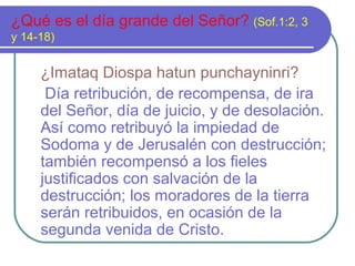 ¿Qué es el día grande del Señor? (Sof.1:2, 3
y 14-18)
¿Imataq Diospa hatun punchayninri?
Día retribución, de recompensa, de ira
del Señor, día de juicio, y de desolación.
Así como retribuyó la impiedad de
Sodoma y de Jerusalén con destrucción;
también recompensó a los fieles
justificados con salvación de la
destrucción; los moradores de la tierra
serán retribuidos, en ocasión de la
segunda venida de Cristo.
 