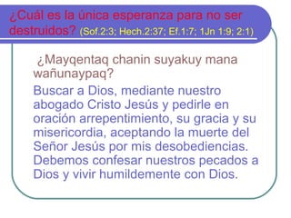 ¿Cuál es la única esperanza para no ser
destruidos? (Sof.2:3; Hech.2:37; Ef.1:7; 1Jn 1:9; 2:1)
¿Mayqentaq chanin suyakuy mana
wañunaypaq?
Buscar a Dios, mediante nuestro
abogado Cristo Jesús y pedirle en
oración arrepentimiento, su gracia y su
misericordia, aceptando la muerte del
Señor Jesús por mis desobediencias.
Debemos confesar nuestros pecados a
Dios y vivir humildemente con Dios.
 