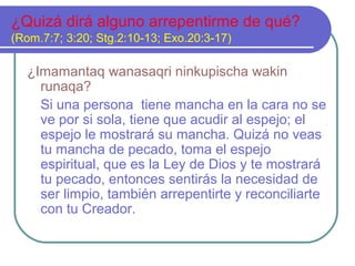 ¿Quizá dirá alguno arrepentirme de qué?
(Rom.7:7; 3:20; Stg.2:10-13; Exo.20:3-17)
¿Imamantaq wanasaqri ninkupischa wakin
runaqa?
Si una persona tiene mancha en la cara no se
ve por si sola, tiene que acudir al espejo; el
espejo le mostrará su mancha. Quizá no veas
tu mancha de pecado, toma el espejo
espiritual, que es la Ley de Dios y te mostrará
tu pecado, entonces sentirás la necesidad de
ser limpio, también arrepentirte y reconciliarte
con tu Creador.
 