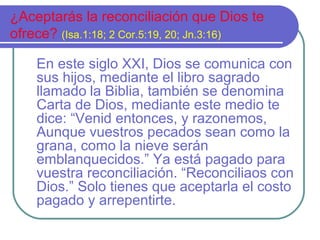 ¿Aceptarás la reconciliación que Dios te
ofrece? (Isa.1:18; 2 Cor.5:19, 20; Jn.3:16)
En este siglo XXI, Dios se comunica con
sus hijos, mediante el libro sagrado
llamado la Biblia, también se denomina
Carta de Dios, mediante este medio te
dice: “Venid entonces, y razonemos,
Aunque vuestros pecados sean como la
grana, como la nieve serán
emblanquecidos.” Ya está pagado para
vuestra reconciliación. “Reconciliaos con
Dios.” Solo tienes que aceptarla el costo
pagado y arrepentirte.
 