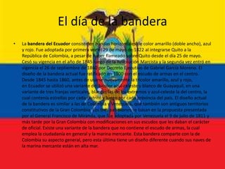 El día de la bandera
• La bandera del Ecuador consiste en bandas horizontales de color amarillo (doble ancho), azul
y rojo. Fue adoptada por primera vez el 29 de mayo de 1822 al integrarse Quito a la
República de Colombia, a pesar de haber flameado sobre Quito desde el día 25 de mayo.
Cesó su vigencia en el año de 1845 luego de la Revolución Marcista y la segunda vez entró en
vigencia el 26 de septiembre de 1860 por Decreto Ejecutivo de Gabriel García Moreno. El
diseño de la bandera actual fue ratificado en 1900 con el escudo de armas en el centro.
Desde 1845 hasta 1860, antes de usarse nuevamente la tricolor amarillo, azul y rojo,
en Ecuador se utilizó una variante del bicolor azul-celeste y blanco de Guayaquil, en una
variante de tres franjas verticales, blancas las de los extremos y azul-celeste la del centro, la
cual contenía estrellas por cada distrito y luego por cada provincia del país. El diseño actual
de la bandera es similar a las de Colombia y Venezuela, que también son antiguos territorios
constitutivos de la Gran Colombia. Los tres pabellones se basan en la propuesta presentada
por el General Francisco de Miranda, que fue adoptada por Venezuela el 9 de julio de 1811 y
más tarde por la Gran Colombia con modificaciones en sus escudos que les daban el carácter
de oficial. Existe una variante de la bandera que no contiene el escudo de armas, la cual
emplea la ciudadanía en general y la marina mercante. Esta bandera comparte con la de
Colombia su aspecto general, pero esta última tiene un diseño diferente cuando sus naves de
la marina mercante están en alta mar.
 