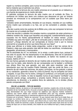 repetir su nombre completo, pero nunca he escuchado a alguien que recuerde el
tierno instante que el salmista nos añora.
La memoria de la ternura de una madre amorosa en el pasado es un bálsamo y
una fuente de esperanza en medio del dolor.
El salmista compara la ternura de esta madre con el cuidado de Dios, la
confianza sin límites que tiene una criatura que descansa en paz en brazos
amados es minúscula si la comparamos con el cuidado que Dios tiene por
nosotros.
“Ustedes serán amamantados, llevados en sus brazos, mecidos en sus rodillas.
Como madre que consuela a su hijo, así yo los consolaré a ustedes. Isaías
66:13
¿Se dan cuenta como los autores de la Biblia una y otra vez comparan la ternura
de mamá con el cuidado de Dios?
Como les escribo a ustedes mis amadas mamis a propósito de estar próximos a
celebrar nuestro día, tengo que hacerles una pregunta, cuestionamiento que por
supuesto me he hecho personalmente al meditar en estos versos: ¿Cuán
confiable soy para mis hijas? ¿Sé dar el consuelo justo y medido en el momento
preciso? ¿Tengo derecho de ser comparada al mismo nivel o por lo menos
acercarme un poquito al amor que tiene Dios por sus hijos?
Antes que afirmes si a todas estas preguntas, vuelve a leer los versos de la
Palabra y deja que esta penetre más allá de todos tus sacrificios, inmolaciones,
desgastes, privaciones y menoscabos…
“No te escondas de mí; no rechaces, en tu enojo, a este siervo tuyo, porque tú
has sido mi ayuda. No me desampares ni me abandones, Dios de mi salvación.
Aunque mi padre y mi madre me abandonen, el Señor me recibirá en sus
brazos. Salmo 27:9-11
No nos hemos ganado el derecho de ser madres sólo al alumbrar a los hijos que
Dios nos ha dado, este derecho de ser comparadas con la lealtad y confianza
que ofrece Dios hay que ganarlo, por eso sólo para nosotras, vale esta
exhortación que nos da nuestro Padre Celestial, ayer les conté de Sara y su
derecho de ser madre de naciones, de reyes y príncipes, no fue gratuito, a pesar
de su vacilación, aprendió a tener fe y Dios la premió, hoy te comparto con amor
y respeto, lo que Dios me ha dicho, entrega la confianza y el consuelo que todo
hijo busca en su madre, no des la espalda nunca al que espera “confiado” que
seguirás siendo amiga, compañera y amante mamá. Ofrece el consuelo y la
advertencia, la dirección y la palabra llena de sabiduría, no lo olvides ¡Estas
siendo comparada con Dios!

        DÍA DE LA MADRE – TIPO DE MADRES
Mis amadas madres, se acerca un día esperado por nosotras, nuestro día, el día de mamá. A
propósito de tan honorable fecha, me puse a buscar algunos prototipos de mamis de la Biblia,
¡Hay demasiadas! Así que mejor busqué los adjetivos que algunas madres recibieron,
adjetivos que fueron dados por razones importantes para que hoy nosotras podamos
analizarlos y hasta evaluarnos si merecemos algunos de los mismos calificativos.
Empiezo por el primero: “Madre de naciones”, la que mereció este título fue la bella Sara, al
principio su nombre tenía una y, y esta pequeña letra hacía que el nombre variara en su
significado, Saray se traduce “princesa”, pero Dios le dio un nuevo título, ella sería reconocida
como Sara, madre de naciones y reyes, el propósito de Dios para esta mujer sería ser no sólo
madre de hijos con un futuro bendito, sino madre de una multitud de hijos y hasta príncipes y
reyes!
 