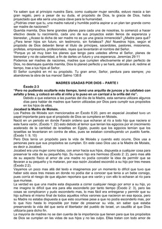 Ya saben que al principio nuestra Sara, como cualquier mujer sencilla, estuvo reacia a tan
gran regalo, pero a pesar de su duda, el propósito de Dios, la gracia de Dios, había
proyectado que ella sería una pieza clave para la humanidad.
¿Podrías creer que tu, una madre natural y humilde podría aspirar a un plan tan grande como
ser madre de naciones?
Querida mamita, Dios tiene grandes planes para cada una de nosotras, lo comenzó a hacer
efectivo desde tu nacimiento, cada uno de sus proyectos están llenos de esperanza y
bienestar, ¿Acaso la dicha de ser madre no es ya una gracia inmerecida? ¿Madre para qué?
¿Para tener hijos sin futuro, sin testimonio, sin fortaleza? ¡No! Nuestros hijos, según el
propósito de Dios deberán llenar el título de príncipes, sacerdotes, pastores, misioneros,
profetas, empresarios, profesionales, reyes que levantarán el nombre del Señor.
“Porque yo sé muy bien los planes que tengo para ustedes afirma el Señor, planes de
bienestar y no de calamidad, a fin de darles un futuro y una esperanza. Jeremías 29:11
Podemos ser madres de naciones, madres que cumplen efectivamente el plan perfecto de
Dios, no desmayes querida mamita, Dios lo planeó perfecto y se hará, acércate a él, redime el
tiempo, trae a tus hijos al Señor.
El Señor cumplirá en mí su propósito. Tu gran amor, Señor, perdura para siempre; ¡no
abandones la obra de tus manos! Salmo 138:8

                               MADRES USADAS POR DIOS – PARTE I
        Éxodo 2:3
“Pero no pudiendo ocultarle más tiempo, tomó una arquilla de juncos y la calafateó con
asfalto y brea, y colocó en ella al niño y lo puso en un carrizal a la orilla del río”.
        Debido a que estamos a las puertas del día de la Madre, esta semana utilizare algunos
        días para hablar de madres que fueron utilizadas por Dios para cumplir sus propósitos
        en los hijos de ellas.
Jocabed la Madre de Moisés.
Los Padres de Moisés son mencionados en Éxodo 6:20, pero en especial Jocabed tuvo un
papel importante para que el propósito de Dios se cumpliera en Moisés.
Nació en un periodo en donde Faraón ordeno que echaran al río a todo hijo que naciera si
este fuera varón, (Éxodo 1: 22) esto debido al temor que tenían los egipcios por el crecimiento
acelerado de la cantidad de israelitas en Egipto, puesto que los egipcios temían que los
israelitas se levantaran en contra de ellos, pues se estaban constituyendo un pueblo fuerte.
(Éxodo 1: 9, 10)
Pero Dios tenía un propósito para la vida de Moisés y cuando esto ocurre, Dios usa a
personas para que sus propósitos se cumplan. En este caso Dios uso a la Madre de Moisés,
es decir a Jocabed.
Jocabed era una mujer como todas, con amor hacia sus hijos, dispuesta a cualquier cosa para
preservar la vida de su pequeño hijo. Su nuevo hijo era hermoso (Éxodo 2: 2), pero mas allá
de su aspecto físico el amor de una madre no podía concebir la idea de permitir que se
llevaran a su pequeño y lo mataran, por esa razón Jocabed escondió a su hijo por tres meses
(Éxodo 2:2).
Vayamos un poco mas allá del texto e imaginemos por un momento lo difícil que tuvo que
haber sido esos tres meses en donde no podía dar a conocer que tenia a un bebe consigo,
pues corría el riesgo de que alguien reportara que era varón y con ello lo echaran al río para
que muriese.
La verdad es que una madre esta dispuesta a correr cualquier riesgo por amor a su hijo, yo
me imagino lo difícil que era para ella esconderlo por tanto tiempo (Éxodo 2: 3), pero las
cosas se complicaron y pudo esconderlo mas, lo mas fácil era entregarse y permitir que su
hijo sufriera el mismo final de todos aquellos niños varones que nacieron en esa época, pero
su Madre no estaba dispuesta a que esto ocurriese pese a que no podía esconderlo mas, por
lo que hizo hasta lo imposible por tratar de preservar su vida, sin saber que estaba
preservando la vida del que seria el libertador del pueblo de Israel, un caudillo al que Dios
utilizaría para dicho fin.
La mayoría de madres no se dan cuenta de la importancia que tienen para que los propósitos
de Dios se cumplan en las vidas de sus hijos y no las culpo. Ellas tratan con todo amor de
 