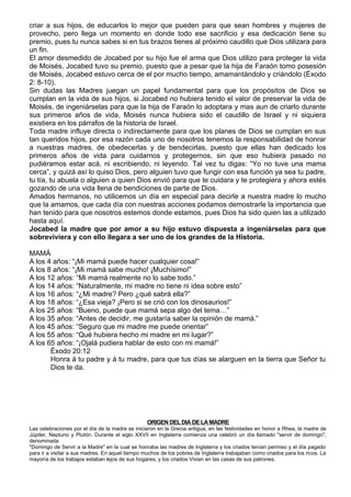 criar a sus hijos, de educarlos lo mejor que pueden para que sean hombres y mujeres de
provecho, pero llega un momento en donde todo ese sacrificio y esa dedicación tiene su
premio, pues tu nunca sabes si en tus brazos tienes al próximo caudillo que Dios utilizara para
un fin.
El amor desmedido de Jocabed por su hijo fue el arma que Dios utilizo para proteger la vida
de Moisés, Jocabed tuvo su premio, puesto que a pesar que la hija de Faraón tomo posesión
de Moisés, Jocabed estuvo cerca de el por mucho tiempo, amamantándolo y criándolo (Éxodo
2: 8-10).
Sin dudas las Madres juegan un papel fundamental para que los propósitos de Dios se
cumplan en la vida de sus hijos, si Jocabed no hubiera tenido el valor de preservar la vida de
Moisés, de ingeniárselas para que la hija de Faraón lo adoptara y mas aun de criarlo durante
sus primeros años de vida, Moisés nunca hubiera sido el caudillo de Israel y ni siquiera
existiera en los párrafos de la historia de Israel.
Toda madre influye directa o indirectamente para que los planes de Dios se cumplan en sus
tan queridos hijos, por esa razón cada uno de nosotros tenemos la responsabilidad de honrar
a nuestras madres, de obedecerlas y de bendecirlas, puesto que ellas han dedicado los
primeros años de vida para cuidarnos y protegernos, sin que eso hubiera pasado no
pudiéramos estar acá, ni escribiendo, ni leyendo. Tal vez tu digas: “Yo no tuve una mama
cerca”, y quizá así lo quiso Dios, pero alguien tuvo que fungir con esa función ya sea tu padre,
tu tía, tu abuela o alguien a quien Dios envió para que te cuidara y te protegiera y ahora estés
gozando de una vida llena de bendiciones de parte de Dios.
Amados hermanos, no utilicemos un día en especial para decirle a nuestra madre lo mucho
que la amamos, que cada día con nuestras acciones podamos demostrarle la importancia que
han tenido para que nosotros estemos donde estamos, pues Dios ha sido quien las a utilizado
hasta aquí.
Jocabed la madre que por amor a su hijo estuvo dispuesta a ingeniárselas para que
sobreviviera y con ello llegara a ser uno de los grandes de la Historia.

MAMÁ
A los 4 años: “¡Mi mamá puede hacer cualquier cosa!”
A los 8 años: “¡Mi mamá sabe mucho! ¡Muchísimo!”
A los 12 años: “Mi mamá realmente no lo sabe todo.”
A los 14 años: “Naturalmente, mi madre no tiene ni idea sobre esto”
A los 16 años: “¿Mi madre? Pero ¿qué sabrá ella?”
A los 18 años: “¿Esa vieja? ¡Pero si se crió con los dinosaurios!”
A los 25 años: “Bueno, puede que mamá sepa algo del tema…”
A los 35 años: “Antes de decidir, me gustaría saber la opinión de mamá.”
A los 45 años: “Seguro que mi madre me puede orientar”
A los 55 años: “Qué hubiera hecho mi madre en mi lugar?”
A los 65 años: “¡Ojalá pudiera hablar de esto con mi mamá!”
       Éxodo 20:12
       Honra á tu padre y á tu madre, para que tus días se alarguen en la tierra que Señor tu
       Dios te da.




                                                 ORIGEN DEL DIA DE LA MADRE
Las celebraciones por el día de la madre se iniciaron en la Grecia antigua, en las festividades en honor a Rhea, la madre de
Júpiter, Neptuno y Plutón. Durante el siglo XXVII en Inglaterra comienza una celebró un día llamado "servir de domingo",
denominada
"Domingo de Servir a la Madre" en la cual se honraba las madres de Inglaterra y los criados tenían permiso y el día pagado
para ir a visitar a sus madres. En aquel tiempo muchos de los pobres de Inglaterra trabajaban como criados para los ricos. La
mayoría de los trabajos estaban lejos de sus hogares, y los criados Vivian en las casas de sus patrones.
 