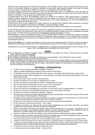 Esto fue una gran alegría para los criados que les pagaban su día de trabajo y podían volver a la casa de sus familias y pasar
el día con sus mamás. Después se comenzó a preparar una torta (tarta, cake) especial, llamada la torta que se llamaba
"servir a la madre" y se llevaba para celebrar ese día como un acto festivo en honor de las madres.
En Estados Unidos el primer día fue sugerido en 1872 por Julia Ward Howe como un día dedicado a la paz. El origen del
«DIA DE LA MADRE» es la tierna historia de una joven que pierde prematuramente a su madre. Una que concibió la idea de
dedicar un homenaje, un día sin igual, para rendirle tributo a la madre.
La estadounidense Ana Jarvis de Philadelphia, luego de la muerte de su madre en 1905, decide escribir, a maestros,
religiosos, políticos, abogados y otras personalidades, para que la apoyen en su proyecto de celebrar el "Día de la Madre" en
el aniversario de la muerte de su madre, el 2do domingo de mayo. Tuvo muchas respuestas, y en 1910 ya era celebrado en
casi todos los estados de los Estados Unidos.
Viendo la joven Jarvis, la gran acogida a su iniciativa, logró que el Congreso de los Estados Unidos presentara un proyecto
de ley a favor de la celebración del «DIA DE LA MADRE», en todos los Estados Unidos.
En 1914, luego de deliberar y aprobar el proyecto, el Presidente Woodrow Wilson firmó la petición que proclamaba...

En los últimos doscientos años ha habido dos movimientos significativos respecto a la celebración del Día de la Madre. El
primero, en 1870 por Julia Ward Howe. Esta mujer fue una decidida pacifista y activista en pro de la posibilidad de sufragio
para la mujer. En 1870, Ward fue la promotora de la Proclamación del Día de la Madre (o himno).
Posteriormente, en 1907, la norteamericana Anna Jarvis, en conmemoración y tributo a la muerte de su madre se embarcó
en una campaña de promoción del Día de la Madre como festividad, logro que alcanzó en 1914. Posteriormente, renegaría
de él como festividad, ya que consideró que se estaba perdiendo su original significado de reconocimiento a las madres por
una festividad comercial.
El día de la Madre es una fecha muy especial, aunque es cierto que el algunos países el día de las madres se festeja en
diferentes día por ejemplo en México es el 10 de mayo mientras en otros es el 15 de mayo o el segundo domingo de mayo.

Mensajes de amor para el día de la madre si no estás cerca de tu mamá estos días puedes enviarle un bonito mensaje con un
                            poema, o bien una tarjeta postal virtual alusiva al día de la madre.

                                                         MADRE:
M: Por la Maternidad, el regalo de cualquier mujer y la salvación de cualquier hijo. Para el hombre que tuvo una buena
   madre, todas las mujeres son sagradas.
A: Por el Amor de una madre. Insuperable.
D: Por el Deber, que ella siente, y que pone por delante de su propia felicidad. Y por la Dedicación hacia sus hijos.
R: Por ser la Reina de su familia, aunque no se lo mostremos.
E: Porque es Especial. Por su amor, por su entrega y por la forma en la que intenta mantener unida a toda su familia. El
   corazón de una madre es el más hermoso lugar para un hijo y el único que no puede perder aun cuando él lleve ya canas.
   En todo el espacio del Universo sólo hay un corazón como éste. El corazón de una madre es un abismo profundo en
   cuyo fondo siempre encontrarás perdón.

                                          REFRANES Y PENSAMIENTOS
    •    “El amor de una madre no contempla lo imposible”, (Paddock).
    •    “Madre: la palabra más bella pronunciada por el ser humano”, Kahil Gibran.
    •    Contemplado el mundo se puede dudar de la mujer; pero ya no es posible dudar más mirando la propia madre.
    •    Cuando se es madre, nunca se está sola en sus pensamientos. Una madre siempre debe pensar doble: una vez por
         ella y otra por su hijo.
    •    De la madre la gran ciencia, es tener mucha paciencia.
    •    De todos los derechos de una mujer, el más grande es ser madre.
    •    De todos los derechos que tenemos las mujeres, el más grande es ser madre.
    •    Dios no podía estar en todas partes a la vez, y por eso creó a las madres.
    •    Dios, al nacer nosotros, nos dio por cuna el corazón de una madre.
    •    El amor de madre es el combustible que le permite a un ser humano hacer lo imposible (Marion C. Garretty).
    •    El amor de una madre es el combustible que hace que un ser humano logre lo imposible.
    •    El amor de una madre no contempla lo imposible – Paddock.
    •    El corazón de la madre es el único capital del sentimiento que nunca quiebra, y con el cual se puede contar siempre
         y en todo tiempo con toda seguridad. – Montegazza
    •    El corazón de una madre es el más hermoso lugar para un hijo y el único que no puede perder aun cuando él lleve
         ya canas. En todo el espacio del Universo sólo hay un corazón como éste.
    •    El corazón de una madre es un abismo profundo en cuyo fondo siempre encontrarás perdón.
    •    El niño reconoce a la madre por la sonrisa. – León Tolstoi
    •    En general, las madres y las amas de casa son los únicos trabajadores que nunca tienen días libres. Las madres
         componen una clase a parte. Una clase sin derecho a vacaciones.
    •    Eres la única persona del mundo que siempre está, de forma incondicional. Si te rechazo, me perdonas. Si me
         equivoco, me acoges. Si los demás no pueden conmigo, me abres una puerta. Si estoy feliz, celebras conmigo. Si
         estoy triste, no sonríes hasta que me hagas reír. Eres mi amiga incondicional. Gracias.
    •    Esposas y madres hay en todo el firmamento, pero nosotros tenemos la más hermosa de todas las estrellas.
    •    Honra a tu padre y a tu madre, como Jehová tu Dios te ha mandado, para que sean prolongados tus días, y para que
         te vaya bien sobre la tierra que Jehová tu Dios te dá. Deuteronomio. 5:16
    •    Hoy quiero darte gracias por todo lo que me has brindado y darle gracias a Dios por darme a una madre como tú.
    •    Jamás en la vida encontraréis ternura mejor, más profunda, más desinteresada ni verdadera que la de vuestra madre.
    •    La madre es nuestra providencia sobre la tierra en los primeros años de vida, nuestro apoyo más firme en los años
         siguientes de la niñez, nuestra amiga más tierna y más leal en los años borrascosos de la juventud.
    •    La mano que mece la cuna es la mano que domina el mundo.
    •    La mano que mece la cuna rige el mundo. – Peter de Vries
 